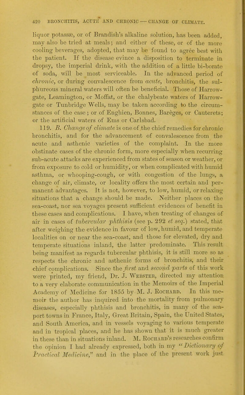 liquor potassaa, or of Brandish's alkaline solution, has been added, may also be tried at meals; and either of these, or of the more cooling beverages, adopted, that may be found to agree best with the patient. If the disease evince a disposition to terminate in dropsy, the imperial drink, with the addition of a little bi-borate of soda, will be most serviceable. In the advanced period of chronic, or during convalescence from acute, bronchitis, the sul- phureous mineral waters will often be beneficial. Those of Harrow- gate, Leamington, or Moffat, or the chalybeate waters of Harrow- gate or Tunbridge Wells, may be taken according to the circum- stances of the case; or of Enghien, Bonnes, Bareges, or Cauterets; or the artificial waters of Ems or Carlsbad. 119. B. Change of climate is one of the chief remedies for chronic bronchitis, and for the advancement of convalescence from the acute and asthenic varieties of the complaint. In the more obstinate cases of the chronic form, more especially when recurring sub-acute attacks are experienced from states of season or weather, or from exposure to cold or humidity, or when complicated with humid asthma, or whooping-cough, or with congestion of the lungs, a change of air, climate, or locality offers the most certain and per- manent advantages. It is not, however, to low, humid, or relaxing situations that a change should be made. Neither places on the sea-coast, nor sea voyages present sufficient evidences of benefit in these cases and complications. I have, when treating of changes of air in cases of tubercular phthisis (see p. 292 et seq.) stated, that after weighing the evidence in favour of low, humid, and temperate localities on or near the sea-coast, and those for elevated, dry and temperate situations inland, the latter predominate. This result being manifest as regards tubercular phthisis, it is still more so as respects the chronic and asthenic forms of bronchitis, and their chief complications. Since the first and second parts of this work were printed, my friend. Dr. J. Webster, directed my attention to a very elaborate communication in the Memoirs of the Imperial Academy of Medicine for 1855 by M. J. Eochard. In this me- moir the author has inquired into the mortality from pulmonary diseases, especially phthisis and bronchitis, in many of the sea- port towns in France, Italy, Great Britain, Spain, the United States, and South America, and in vessels voyaging to various temperate and in tropical places, and he lias shown that it is much greater in these than in situations inland. M. Rochard's researches confirm the opinion I had already expressed, both in my ''Dictionary of Fractical Medicine;' and in the place of the present work just