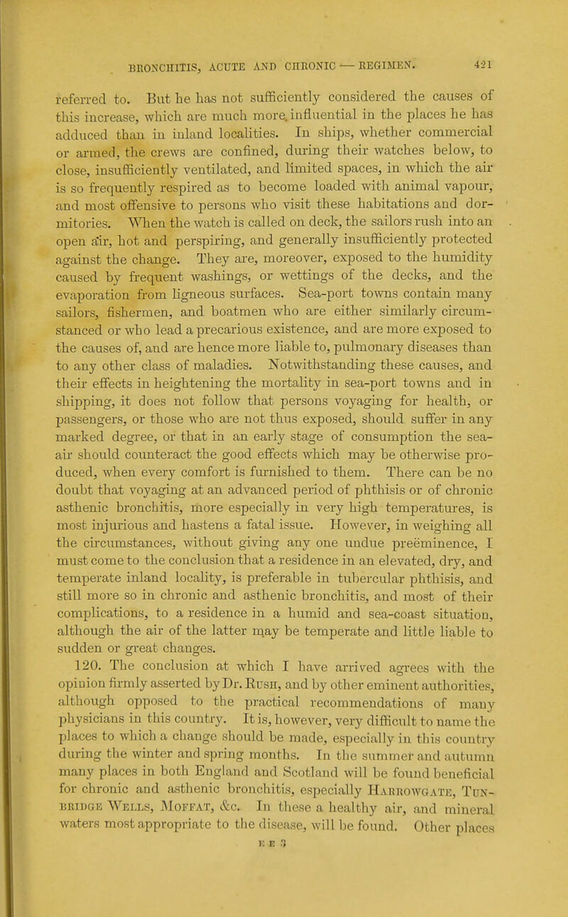 referred to. But he lias not sufficiently considered the causes of this increase, which are much more, influential in the places he has adduced than in inland localities. In ships, whether commercial or armed, the crews are confined, during their watches below, to close, insufficiently ventilated, and limited spaces, in which the air is so frequently respired as to become loaded with animal vapour, and most olfensive to persons who visit these habitations and dor- mitories. When the watch is called on deck, the sailors rush into an open a'ir, hot and perspiring, and generally insufficiently protected against the change. They are, moreover, exposed to the humidity caused by frequent washings, or wettings of the decks, and the evaporation from ligneous surfaces. Sea-port towns contain many sailors, fishermen, and boatmen who are either similarly circum- stanced or who lead a precarious existence, and are more exposed to the causes of, and are hence more liable to, pulmonary diseases than to any other class of maladies. Notwithstanding these causes, and theu- effects in heightening the mortality in sea-port towns and in shipping, it does not follow that persons voyaging for health, or passengers, or those who ai'e not thus exposed, should suffer in any marked degree, or that in an early stage of consumption the sea- aii should counteract the good effects which may be otherwise pro- duced, when every comfort is furnished to them. There can be no doubt that voyaging at an advanced period of phthisis or of chronic asthenic bronchitis, riiore especially in very high temperatures, is most injurious and hastens a fatal issue. However, in weighing all the circumstances, without giving any one undue preeminence, I must come to the conclusion that a residence in an elevated, dry, and temperate inland locality, is preferable in tubercular phthisis, and still more so in chronic and asthenic bronchitis, and most of their complications, to a residence in a humid and sea-coast situation, although the air of the latter may be temperate and little liable to sudden or great changes. 120. The conclusion at which I have arrived agrees with the opinion firmly asserted by Dr. Rush, and by other eminent authorities, although opposed to the practical recommendations of many physicians in this country. It is, however, very difficult to name the places to which a change should be made, especially in this country during the winter and spring months. In the summer and autumn many places in both England and Scotland will be found beneficial for chronic and asthenic bronchitis, especially HAnnowoATE, Tun- bridge Wells, JMoffat, &c. In these a healthy air, and mineral waters most appropriate to the disease, will be found. Other places K E .)