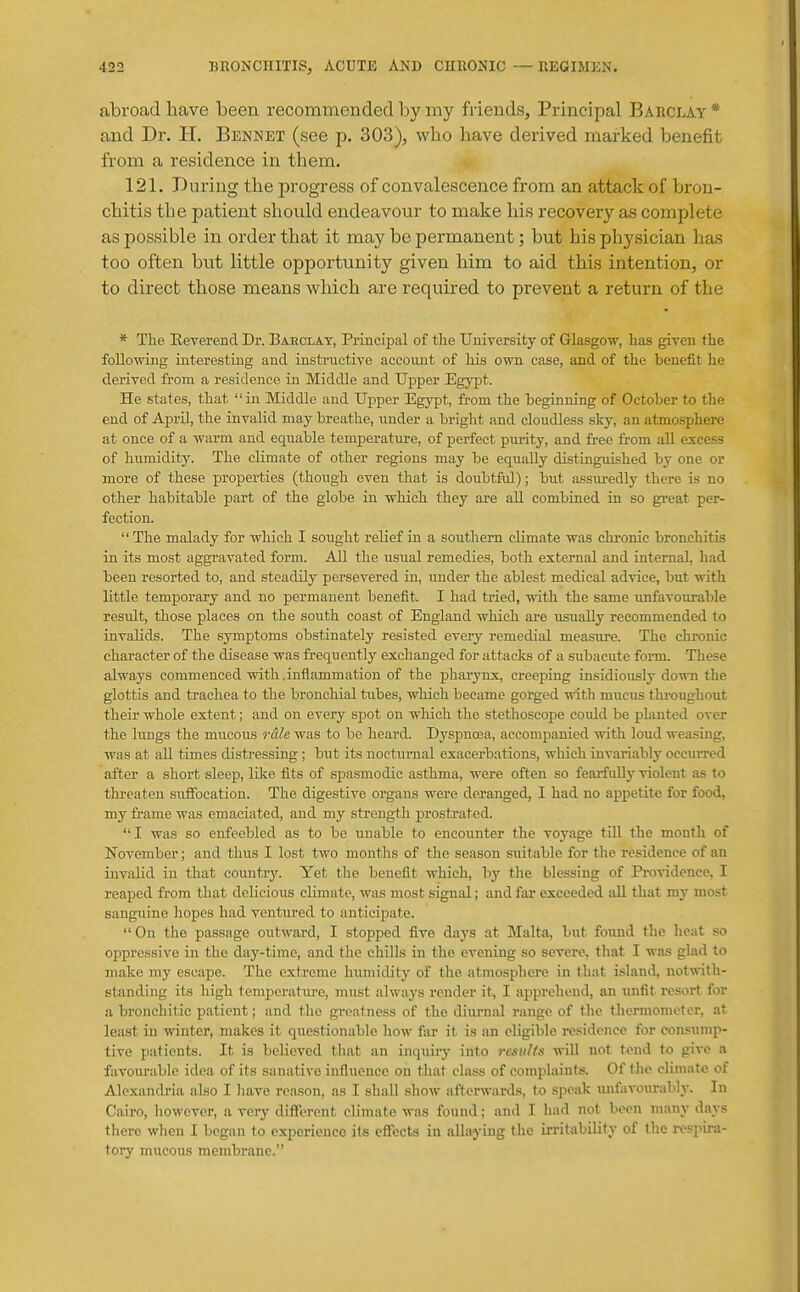 abroad have been recommended by my Mends?, Principal BAncLAY * and Dr. H. Bennet (see p. 303), who have derived marked benefit from a residence in them. 121. During the progress of convalescence from an attack of bron- chitis the patient should endeavour to make his recovery as complete as possible in order that it may be permanent; but his physician has too often but little opportunity given him to aid this intention, or to direct those means which are required to prevent a return of the * The Beverend Dr. Baeclat, Principal of the University of Glasgow, has given the following iaterestiug and instructive account of his own case, and of the benefit he derived from a residence in Middle and Upper Egypt. He states, that in Middle and Upper Egypt, from the beginning of October to the end of April, the invalid may breathe, under a bright and cloudless sky, an atmoisphere at once of a warm and equable temperature, of perfect pm-ity, and free from aU excess of humidity. The climate of other regions may be equally distinguished by one or more of these properties (though even that is doubtful); but assiu-edly there is no other habitable part of the globe in which they are all combined in so great per- fection.  The malady for which I sought relief in a soutliern climate was chronic bronchitis in its most aggravated form. All the usual remedies, both external and internal, had been resorted to, and steadily persevered in, under the ablest medical advice, but with little temporary and no permanent benefit. I had tried, with the same imfavotirable result, those places on the south coast of England which are usually recommended to invalids. The symjptoms obstinately resisted every remedial measure. The chronic character of the disease was frequently exchanged for attacks of a subacute form. These always commenced with.inflammation of the pharynx, creej)ing insidiously down the glottis and trachea to the bronchial tubes, which became gorged with mucus thi-oughout their whole extent; and on every spot on which the stethoscope could be planted over the lungs the mucous 7-&le was to be heard. Dyspncea, accompanied with loud weasing, was at all times distressing ; but its nocturnal exacerbations, which invariably occurred after a short sleep, like fits of spasmodic asthma, were often so fearfidlj- violent as to threaten suffocation. The digestive organs were deranged, I had no appetite for food, my fi-ame was emaciated, and my strength prostrated. I was so enfeebled as to be unable to encoimter the voyage tiU the month of November; and thus I lost two months of the season suitable for the residence of an invalid in that countrj'. Yet the benefit which, by the blessing of Piwidence, I reaped from that delicious climate, was most signal; and far exceeded all that my most sanguine hopes had ventured to anticipate.  On the passage outward, I stopped five days at Malta, but foxuid the heat so oppressive in the day-time, and the chills in the evening so severe, tliat I was glad to make my escape. The extreme humidity of the atmosphere in that island, notwith- standing its high temperatiu-e, must always render it, I apprehend, an unfit resort for a bronchitic patient; and the greatness of the dim-nal range of the thermometer, at least in winter, makes it questionable how far it is an eligible residence for consump- tive patients. It is believed tliat an inquiry into results will not tend to give a favourable idea of its sanative influence on that class of complaints. Of the climate of Alexandria also I have reason, as I shall show afterwards, to speak unfavoural>ly. In Cau-o, however, a very difltrent climate was found; and I had not been many days there when I began to experience its eflTects in allaying the Ln-itability of the respira- tory mucous membrane.