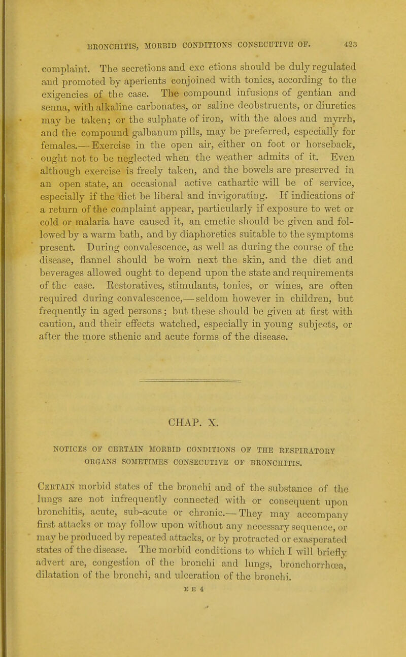 complaint. The secretions and exc etions should be duly regulated aud promoted by aperients conjoined with tonics, according to the exigencies of the case. The compound infusions of gentian and senna, with alkaline carbonates, or saline deobstruents, or diuretics may be taken; or the sulphate of iron, with the aloes and myrrh, and the compound galbanum pills, may be preferred, especially for females.— Exercise in the open air, either on foot or horseback, ought not to be neglected when the weather admits of it. Even although exercise is freely taken, and the bowels are preserved in an open state, an occasional active cathartic will be of service, especially if the diet be liberal and invigorating. If indications of a return of the complaint appear, particularly if exposure to wet or cold or malaria have caused it, an emetic should be given and fol- lowed by a warm bath, and by diaphoretics suitable to the symptoms present. During convalescence, as well as during the course of the disease, flannel should be worn next the skin, and the diet and beverages allowed ought to depend upon the state and requirements of the case. Eestoratives, stimulants, tonics, or wines, are often required during convalescence,— seldom however in children, but frequently in aged persons; but these should be given at first with caution, and their effects watched, especially in young subjects, or after the more sthenic and acute forms of the disease. CHAP. X. NOTICES OF CERTAIN MORBID CONDITIONS OF THE RESPIRATORY ORGANS SOMETIMES CONSECUTIVE OF BRONCHITIS. Certain morbid states of the bronchi and of the substance of the lungs are not infrequently connected with or consequent upon bronchitis, acute, sub-acute or chronic.— They may accompany first attacks or may follow upon without any necessary sequence, or may he produced by repeated attacks, or by protracted or exasperated states of the disease. The morbid conditions to which I will briefly advert are, congestion of the bronchi and lungs, bronchorrhoea, dilatation of the bronchi, and ulceration of the bronchi.