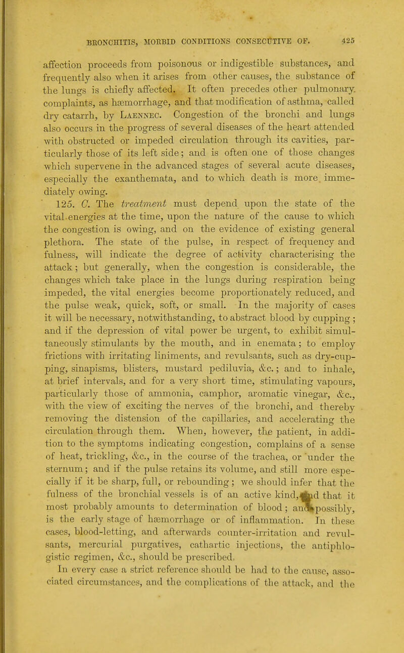 affection proceeds from poisonous or indigestible substances, and frequently also when it arises from other causes, the substance of the lungs is chiefly affected. It often precedes other pulmonary, complaints, as haemorrhage, and that modification of asthma, called diy catarrh, by Laennec. Congestion of the bronchi and lungs also occurs in the progress of several diseases of the hieart attended with obstructed or impeded circulation through its cavities, par- ticularly those of its left side; and is often one of those changes which supervene in the advanced stages of several acute diseases, especially the exanthemata, and to which death is more, imme- diately owing. 125. G. The treatment must depend upon the state of the vital energies at the time, upon the nature of the cause to which the congestion is owing, and on the evidence of existing general plethora. The state of the pulse, in respect of frequency and fulness, will indicate the degree of activity characterising the attack; but generally, when the congestion is considerable, the changes which take place in the lungs during respiration being impeded, the vital energies become proportionately reduced, and the pulse weak, quick, soft, or small. In the majority of cases it will be necessary, notwithstanding, to abstract blood by cupping ; and if the depression of vital power be urgent, to exhibit simul- taneously stimulants by the mouth, and in enemata; to employ frictions with irritating liniments, and revulsants, such as dry-cup- ping, sinapisms, blisters, mustard pediluvia, &c.; and to inhale, at brief intervals, and for a very short time, stimulating vapours, particularly those of ammonia, camphor, aromatic vinegar, &c., mth the view of exciting the nerves of the bronchi, and thereby removing the distension of the capillaries, and accelerating the circulation through them. When, however, the patient, in addi- tion to the symptoms indicating congestion, complains of a sense of heat, trickling, &c., in the course of the trachea, or under the sternum; and if the pulse retains its volume, and still more espe- cially if it be sharp, full, or rebounding; we should infer that the fulness of the bronchial vessels is of an active kind,Aid that it most probably amounts to determination of blood; anSbpossibly, is the early stage of hsemorrhage or of inflammation. In these cases, blood-letting, and afterwards counter-irritation and revul- sants, mercurial purgatives, cathartic injections, tlie antiphlo- gistic regimen, &c., should be prescribed. In every case a strict reference should be had to the cause, asso- ciated circumstances, and the complications of the attack, and the