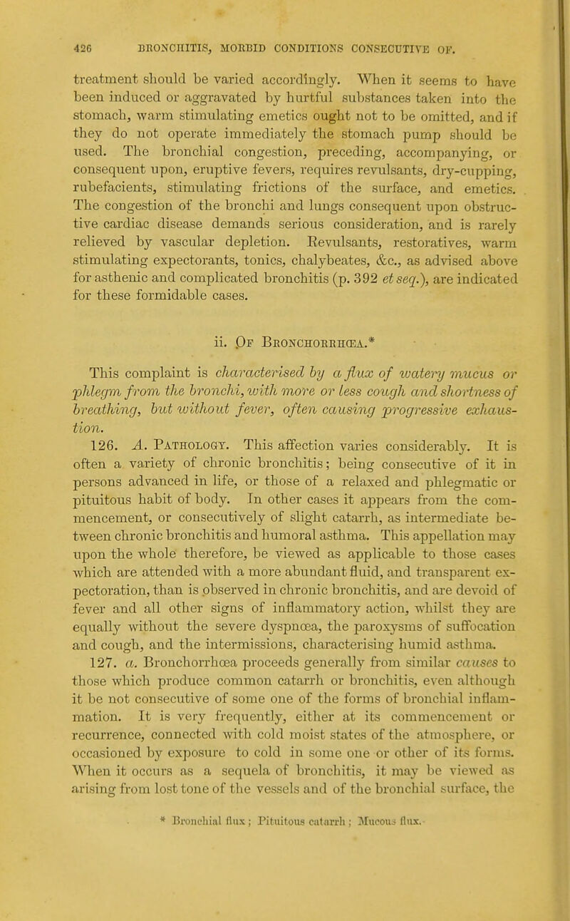 treatment sliould be varied accordingly. When it seems to have been induced or aggravated by hurtful substances taken into the stomach, warm stimulating emetics ought not to be omitted, and if they do not operate immediately the stomach pump should be used. The bronchial congestion, preceding, accompanying, or consequent upon, eruptive fevers, requires revulsants, dry-cupping, rubefacients, stimulating frictions of the surface, and emetics. The congestion of the bronchi and lungs consequent upon obstruc- tive cardiac disease demands serious consideration, and is rarely relieved by vascular depletion. Eevulsants, restoratives, warm stimulating expectorants, tonics, chalybeates, &c., as advised above for asthenic and complicated bronchitis (p. 392 etseq.), are indicated for these formidable cases. ii. Qf Bronchorbhcea.* This complaint is characterised by a flux of watei^ mucus or johlegm from the bronchi, ivith more or less cough and shortness of breathing, but ivithout fever, often causing progressive exhaus- tion. 126. A. PATHOLoaY. This affection varies considerably. It is often a variety of chronic bronchitis; being consecutive of it in persons advanced in life, or those of a relaxed and phlegmatic or pituitous habit of body. In other cases it appears from the com- mencement, or consecutively of slight catarrh, as intermediate be- tween chronic bronchitis and humoral asthma. This appellation may upon the whole therefore, be viewed as applicable to those cases which are attended with a more abundant fluid, and transparent ex- pectoration, than is observed in chronic bronchitis, and are devoid of fever and all other signs of inflammatory action, whilst they are equally without the severe dyspnoea, the paroxysms of suffocation and cough, and the intermissions, characterising humid asthma. 127. a. Bronchorrhoea proceeds generally from similar causes to those which produce common catarrh or bronchitis, e\^eu although it be not consecutive of some one of the forms of bronchial inflam- mation. It is very frequently, either at its commencement or recurrence, connected ■with cold moist states of the atmosphere, or occasioned by exposure to cold in some one or other of its forms. When it occurs as a sequela of bronchitis, it may be viewed as arising from lost tone of tlie vessels and of the bronchial surface, the * Bronchial fliix; Pituitous catarrh : Mucouo flux.