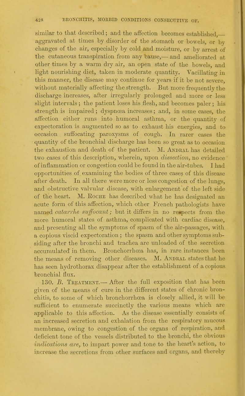 similar to that described; and the affection becomes established, aggravated at times by disorder of the stomach or bowels, or by changes of the air, especially by cold and moisture, or by arrest of the cutaneous transpiration from any 'cause,— and ameliorated at other times by a warm dry air, an open state of the bowels, and light nourishing diet, taken in moderate quantity. Vacillating in this manner, the disease may continue for years if it be not severe, ■without materially affecting the strength. But more frequently the discharge increases, after irregularly prolonged and more or less slight intervals ; the patient loses his flesh, and becomes paler; his strength is impaired ; dyspnoea increases; and, in some cases, the affection either runs into humoral asthma, or the quantity of expectoration is augmented so as to exhaust his energies, and to occasion suffocating paroxysms of cough. In rarer cases the quantity of the bronchial discharge has been so great as to occasion the exhaustion and death of the patient. M. Andral has detailed two cases of this description, wherein, upon dissection, no evidence of inflammation or congestion could be found in the air-tubes. I had opportunities of. examining the bodies of three cases of this disease after death. In all there were more or less congestion of the lungs, and obstructive valvular disease, with enlargement of the left side of the heart. M. Eoche has described what he has designated an acute form of this affection, which other French pathologists have named catarrlie suffocant; but it differs in no respects from the more humoral states of asthma, complicated with cardiac disease, and presenting all the symptoms of spasm of the air-passages, with a copious viscid expectoration ; the spasm and other symptoms sub- siding after the bronchi and trachea are unloaded of the secretion accumulated in them. Bronchorrhoea has, in rare instances been the means of removing other diseases. M. Andral states that he has seen hydrothorax disappear after the establishment of a copious bronchial flux. 130. B. Treatment.— After the full exposition that has been civen of the means of cure in the different states of chronic brou- chitis, to some of which bronchorrhoea is closely allied, it will be sufficient to enumerate succinctly the vai'ious means which are applicable to this affection. As the disease essential!}- consists of an increased secretion and exhalation from the respiratory mucous membrane, owing to congestion of the organs of respiration, and deficient tone of the vessels distributed to the bronchi, the obvious indications are, to impart power and tone to the heart's action, to increase the secretions from other surfaces and organs, and thereby