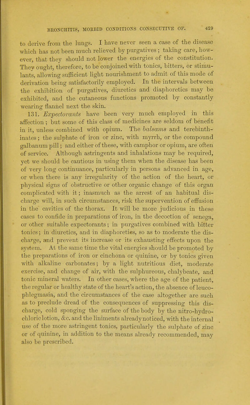 to derive from the lungs. I have never seen a case of the disease which has not been much relieved by purgatives ; taking care, how- ever, that they should not lower the energies of the constitution. They ought, therefore, to be conjoined with tonics, bitters, or stimu- lants, allowing sufficient light nourishment to admit of this mode of derivation being satisfactorily employed. In the intervals between the exhibition of purgatives, diuretics and diaphoretics may be exhibited, and the cutaneous functions promoted by constantly wearing flannel next the skin. 131. Expectorants have been very much employed in this affection ; but some of this class of medicines are seldom of benefit in it, unless combined with opium. The balsams and terebinth- inates; the sulphate of iron or zinc, with myrrh, or the compound galbanum pill; and either of these, with camphor or opium, are often of service. Although astringents and inhalations may be required, yet we should be cautious in using them when the disease has been of very long continuance, particularly in persons advanced in age, or when there is any irregularity of the action of the heart, or physical signs of obstructive or other organic change of this organ complicated with it; inasmuch as the arrest of an habitual dis- charge will, in such circumstances, risk the supervention of effusion in the cavities of the thorax. It will be more judicious in these cases to confide in preparations of iron, in the decoction of senega, or other suitable expectorants; in purgatives combined with bitter tonics; in diuretics, and in diaphoretics, so as to moderate the dis- charge, and prevent its increase or its exhausting effects upon the system. At the same time the vital energies should be promoted by the preparations of iron or cinchona or quinine, or by tonics given with alkaline carbonates; by a light nutritious diet, moderate exercise, and change of air, with the sulphureous, chalybeate, and tonic mineral waters. In other cases, where the age of the patient, the regular or healthy state of the heart's action, the absence of leuco- phlegmasia, and the circumstances of the case altogether are such as to preclude dread of the consequences of suppressing this dis- charge, cold sponging the surface of the body by the nitro-hydro- chloriclotion, &c. and the liniments alreadynoticed, with the internal use of the more astringent tonics, particularly the sulphate of zinc or of quinine, in addition to the means already recommended, may also be prescribed.