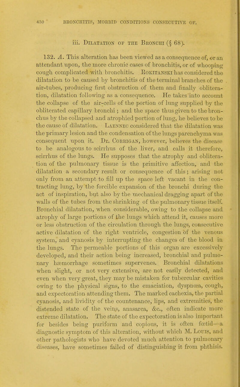 iii. Dilatation ov the Bronchi (§ 68). 132. A. This alteration has been viewed as a consequence of, or an attendant vipon, the niore chronic cases of bronchitis, or of whooping cough complicated with bronchitis. Rokitanski has considered the dilatation to be caused by bronchitis of the terminal branches of the air-tubes, producing first obstruction of them and finall}'^ oblitera- tion, dilatation following as a consequence. He takes'into account the collapse of the air-cells of the portion of lung supj^lied by the obliterated capillary bronchi; and the space thus given to the bron- chus by the collapsed and atrophied portion of lung, he believes to be the cause of dilatation. Laennec considered that the dilatation was the primary lesion and the condensation of the lungs parenchyma was consequent upon it. Dr. Corkigan, however, believes the disease to be analogous to scirrhus of the liver, and calls it tberefore, scirrhus of the lungs. He supposes that the atrophy and oblitera- tion of the pulmonary tissue is the primitive affection, and the dilatation a secondary result or consequence of this; arising not only from an attempt to fill up the space left vacant in the con- tracting lung, by the forcible expansion of the bronchi during the act of inspiration, but also by the mechanical dragging apart of the walls of the tubes from the shrinking of the pulmonary tissue itself. Bronchial dilatation, when considerable, owing to the collapse and atrophy of large portions of the lungs which attend it, causes more or less obstruction of the circulation through the lungs, consecutive active dilatation of the right ventricle, congestion of the venous system, and cyanosis by interrupting the changes of the blood in the lungs. The permeable portions of this organ are excessively developed, and their action being increased, bronchial and pulmo- nary hsemorrhage sometimes supervenes. Bronchial dilatations when slight, or not very extensive, are not easily detected, and even when very great, they may be mistaken for tubercular cavities owing to the physical signs, to the emaciation, dyspnoea, cough, and expectoration attending them. The marked cachexia, the partial cyanosis, and lividity of the countenance, lips, and extremities, the distended state of the veins, anasarca, &c., often indicate more extreme dilatation. The state of the expectoration is also important for besides being puriform and copious, it is often foetid—a diagnostic symptom of this alteration, without which Lons, and other pathologists Avho have devoted much attention to pulmonary diseases, have sometimes failed of distinguishing it from phthisis.