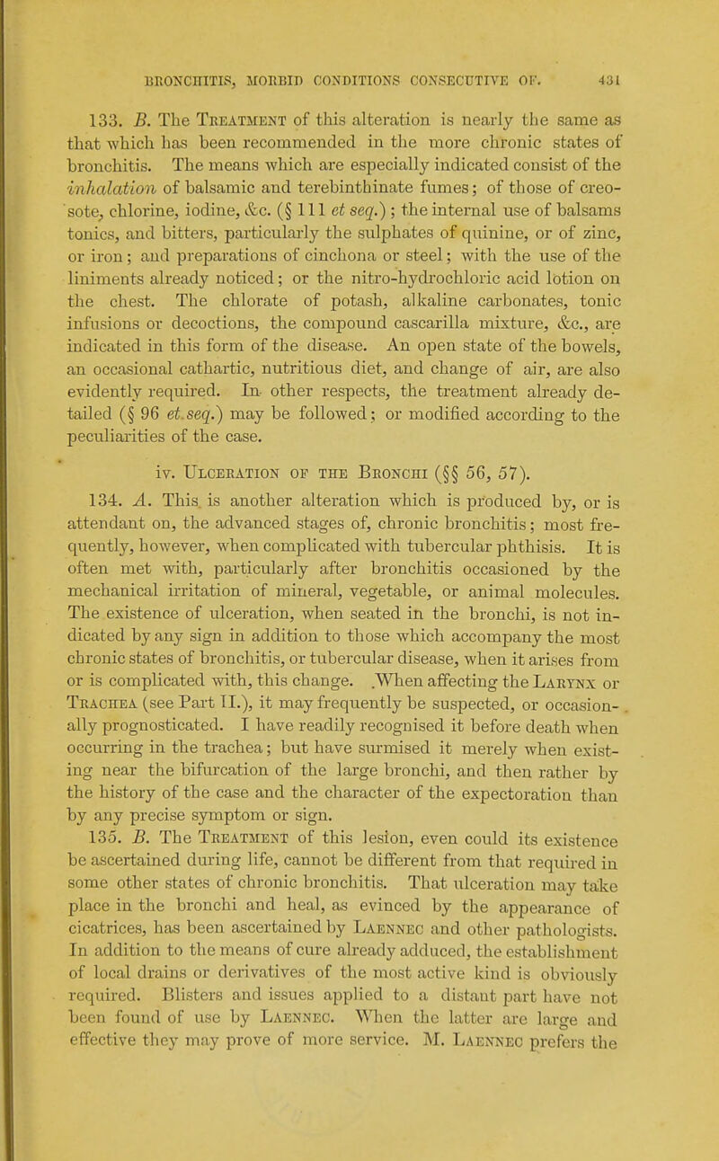 133. B. The Treatment of this alteration is nearly the same as that which has been recommended in the more chronic states of bronchitis. The means which are especially indicated consist of the inhalation of balsamic and terebinthinate fumes; of those of creo- sote^ chlorine, iodine, &c. (§ 111 seq.) ; the internal use of balsams tonics, and bitters, particularly the sulphates of quinine, or of zinc, or iron; and preparations of cinchona or steel; with the use of the liniments already noticed; or the nitro-hydrochloric acid lotion on the chest. The chlorate of potash, alkaline carbonates, tonic infusions or decoctions, the compound cascarilla mixture, &c., are indicated in this form of the disease. An open state of the bowels, an occasional cathartic, nutritious diet, and change of air, are also evidently required. In- other respects, the treatment already de- tailed (§ 96 et.seq.) may be followed; or modified according to the peculiarities of the case. iv. Ulceration of the Bronchi (§§ 56, 57). 134. A. This, is another alteration which is produced by, or is attendant on, the advanced stages of, chronic bronchitis; most fre- quently, however, when complicated with tubercular phthisis. It is often met with, particularly after bronchitis occasioned by the mechanical irritation of mineral, vegetable, or animal molecules. The existence of ulceration, when seated in the bronchi, is not in- dicated by any sign in addition to those which accompany the most chronic states of bronchitis, or tuberctilar disease, when it arises from or is complicated with, this change. .When affecting the Larynx or Trachea (see Part IL), it may frequently be suspected, or occasion- ally prognosticated. I have readily recognised it before death when occurring in the trachea; but have surmised it merely when exist- ing near the bifurcation of the large bronchi, and then rather by the history of the case and the character of the expectoration than by any precise symptom or sign. 135. B. The Treatment of this lesion, even could its existence be ascertained during life, cannot be different from that reqidred in some other states of chronic bronchitis. That ulceration may taike place in the bronchi and heal, as evinced by the appearance of cicatrices, has been ascertained by Laennec and other pathologists. In addition to the means of cure already adduced, the establishment of local drains or derivatives of the most active kind is obviously required. Blisters and issues applied to a distant part have not been found of use by Laennec. 'VMien the latter are large and effective they may prove of more service. M. Laennec prefers the