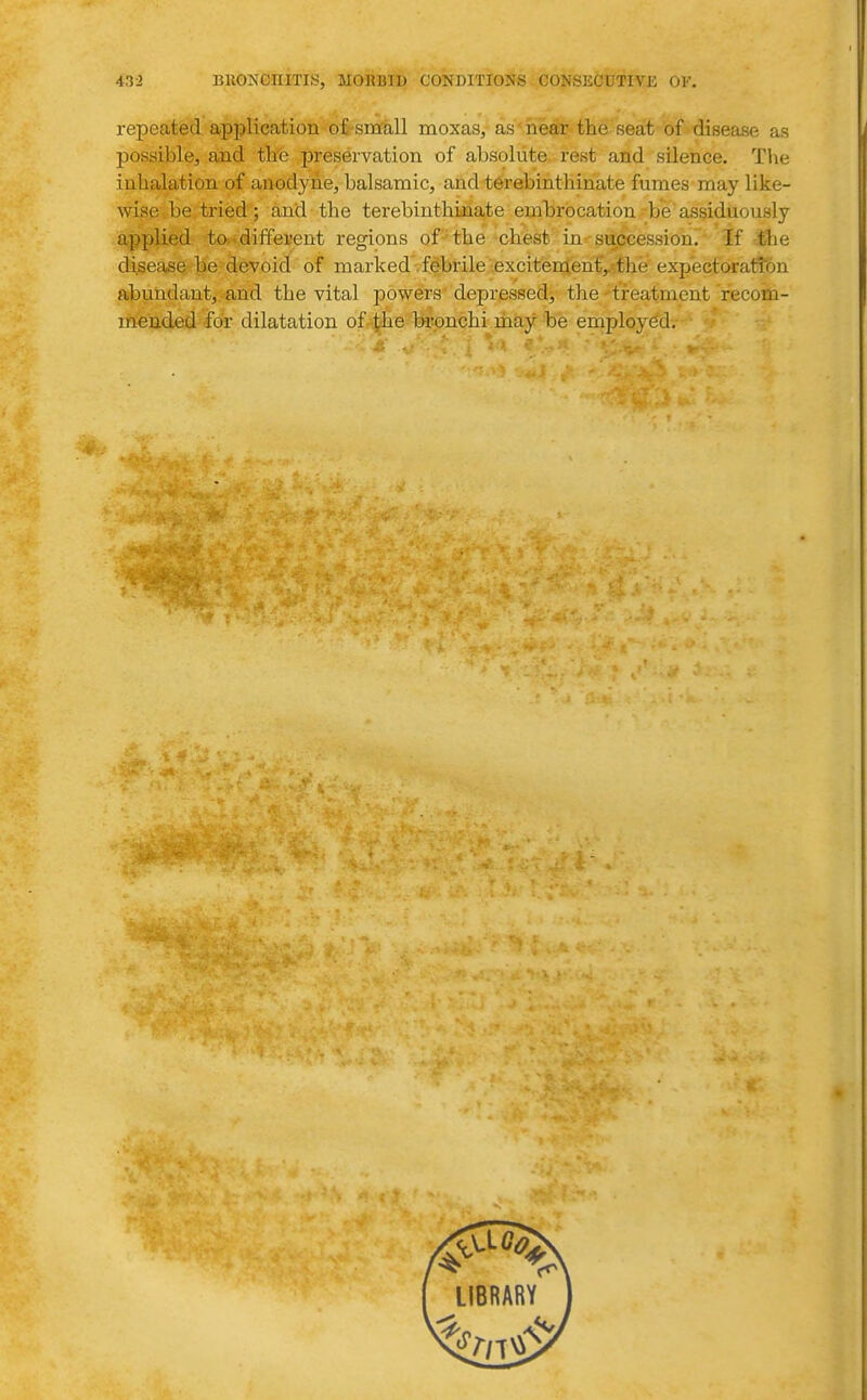 repeated application o£-sm'all moxas, as'near the seat of disease as possible, and th'e preservation of absolute, rest and silence. Tlie inhalation of anodyne, balsamic, and t6rebinthinate fumes may like- wise be tried; and the terebinthinate embrocation be assiduously applied to^ different regions of the chest in succession. If the disease be devoid of marked .febrile excitementVthe expectoration abundant^ .and the vital powers'depressed, the'treatment recom- Ef^nded for dilatation of^lie h-ronchi rhay be employed.