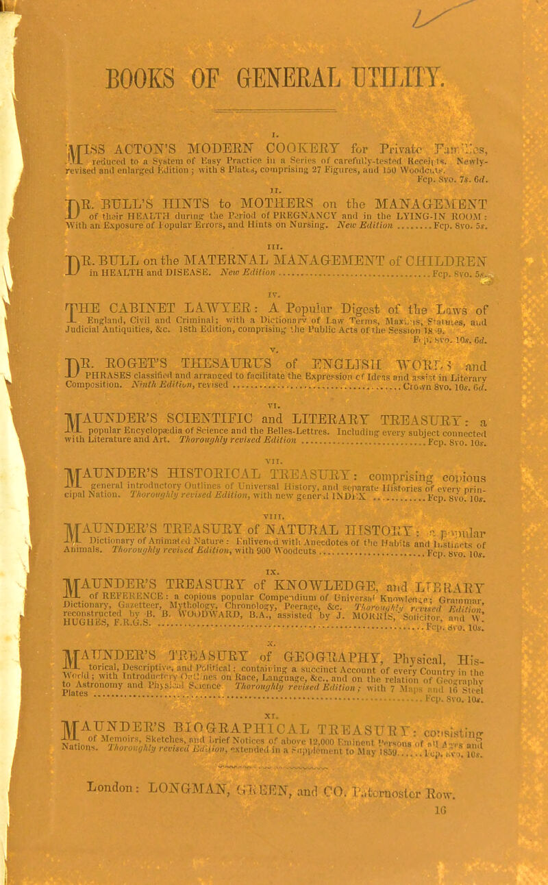 BOOKS OF GENERAL UTILITY. ITISS ACTON'S MODEEF COOKERY for Private Pa:r ItX reduced to n System of ICasy Practice in a Series of carefully-tcsted Keceii ts. Newly- revised and enlargped Kdition ; with 8 Plutt<i, comprising 27 Figures, a'lid lao Woodci.l^-. Fcp. Svo. 7*. 6rf. ir. DR. EULL'S HINTS to MOTHERS on tlie MANAGEMENT of tlieir HEALTH durinsT t!ie Period of PKEGNANCY and in tbe LYING-IN llOOJr: With an E.\posure of X-opular Errors, and Hints on Nursing. iV«o EUilion. Fcp. Svo. 5s. D nr. R. BULL on the MATERNAL MANAGEMENT of CHILDREN in HEALTH and DISEASE. New Edition Fcp. 8va. 5,<. IV. HE CABINET LAWYER: A Popular Digest of tbe Laws of England, Civil and Criminal; vrith a Dictionarv of Law Temis, Maxi,:is, Pfaluies aud Judicial Antiquities, &c. 18th Edition, comprising '.lie Public Acts of the Session tHAh ' El p. svo. I0.«. 6d. V, rvR. ROGET'S THESAURUS of ENGLISH WORr. ^ and ■SJ PHRASES classified and arransed to facilitate the Expression of Idens and assin in Literarv Composition. A'mtk Edition, revised Cto.vn Svo. lOj. Gd. VI. MAUNDER'S SCIENTIFIC and LITERARY TREASURY: a popular Encyclopedia of Science and the Belles-Lettres. Including- every subject connected with Literature and Art. Thoroughly revised Edition .Fcp. Svo. lo*. MAUNDER'S HISTORICAL'treasury: comprising coi-ious oreneral introductory Outlines of Universal History, and separate Histories of cverv orin cipal Nation. Thoroughly revised Edition, with new gencr .1 INDiX Fcp. Svo. 10*. /FAUNDER'S TREASURY of NATURAL HISTORY: n r ^:)ular ,L Dictionary of Animalcd Nature : Kniivened with Anecdotes of t'lc I Jabits and Ii.stiArts r.f Animals. Thoroughly revised Edition, with 900 Woodcuts Fcp. 8vo. 10s. -^vooDWARD, ^i.^:r.;.^s^^rw^ M^iiisr^sJ^ici^o ^;;;r'?{^ HtJisa, r.K.ij.o , I?,., j.,^/. ' * d\o. 106'. -irAUNDER'S TJ^.EiSURY of' GEOGRAPHY, Physical His- JJ-L torical, pescriptive, and Political: coiitnii ing a succinct Account of every Country in the \So,ld; with Introdurtriy 0;-l.; nes on Race, Language, &c., and on the relation (^GeoVranliv plafes PQysi.^al Science Thoroughly revised Edition ,■ with 7 Maps muU6 St< e^ ^ ' ' I'. Svo. 10*. MAUNDER'S BIOGRAPHICAL TREASUR ,sistmcr -L'-L of Memoirs, Sketches, and l.rief Notices of above 12,000 Eminent ev'^dus ut mi \n-,.c o.,*! Nations. Thoroughly revised Edidon, extended in a .^..i.plcment to May \m . '... Iq,. m''m. London: LONGMAN, C.K lifiN, and ' craostcr Row. IG