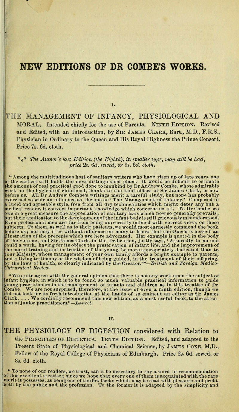 NEW EDITIONS OF DR COMBE'S WORKS. I. TEE MANAGEMENT OF INFANCY, PHYSIOLOGICAL AND MORAL. Intended cMefly for the use of Parents. Ninth Edition. Revised and Edited, with an Introduction, by Sir James Clark, Bart., M.D., F.R.S., Physician in Ordinary to the Queen and His Royal Highness the Prince Consort. Price 7s. 6d. cloth. The Authors last Edition (the Eighth), in smaller type, may still he had, price 2s. Qd. sewed, or 3s. Qd. cloth,  Among the multitudinous host of sanitary writers who have risen up of late years, one of the earliest still holds the most distinguished place. It would be difficult to estimate the amount of real practical good done to mankind by Dr Andrew Combe, whose admirable work on the hygiene of childhood, thanks to the kind offices of Sir James Clark, is now before us. AU Dr Andrew Combe's writings merit a careful study, but none has probably exercised so wide an influence as the one on ' The Management of Infancy.' Composed in a lucid and agreeable style, free from all dry technicalities which might deter any but a medical reader, it conveys important knowledge which concerns us all. To Dr Combe we owe in a great measure the appreciation of sanitary laws which now so generally prevails ; but their application to the development of the infant body is still grievously misunderstood. Even professional men are far from being universally imbued with correct views on these subjects. To them, as well as to their patients, we would most earnestly commend the book before us ; nor may it be without influence on many to know that the Q,ueen is herself an illustration of the precepts which are here advocated. Her example is quoted in the body of the volume, and Sir James Clark, in the Dedication, justly says, ' Assuredly to no one could a work, having for its object the preservation of infant life, and the improvement of the moral training and instruction of the young, be more appropriately dedicated than to S^our Majesty, whose management of your own family affords a bright example to parents, md a living testimony of the wisdom of being guided, in the treatment of their offspring, 3y the laws of health, so clearly indicated by the Creator.'—British and Foreign Medico- Chirurgical Review. We quite agree with the general opinion that there is not any work upon the subject of infant hygiene, in which is to be found so much valuable practical information to guide young practitioners in the management of infants and children as in this treatise of Dr Combe. We are not surprised, therefore, at the issue of even a ninth edition, though we did not look for its fresh introduction at the hands of so eminent an editor as Sir James Clark. . . . We cordially recommend this new edition, as a most useful book, to the atten- ;ion of junior practitioners.—Xawcei. II. ^THE PHYSIOLOGY OF DIGESTION considered with Relation to the Principles of Dietetics. Tenth Edition. Edited, and adapted to the Present State of Physiological and Chemical Science, by James Coxe, M.D., Fellow of the Royal College of Physicians of Edinburgh. Price 2s. 6d. sewed, or 3s. 6d. cloth.  To none of our readers, we trust, can it be necessary to say a word in recommendation of this excellent treatise; since we hope that every one of them is acquainted with the rare merit it possesses, as being one of the few books which may be read with pleasure and profit both by the public and the profession. To the former it is adapted by the simplicity and