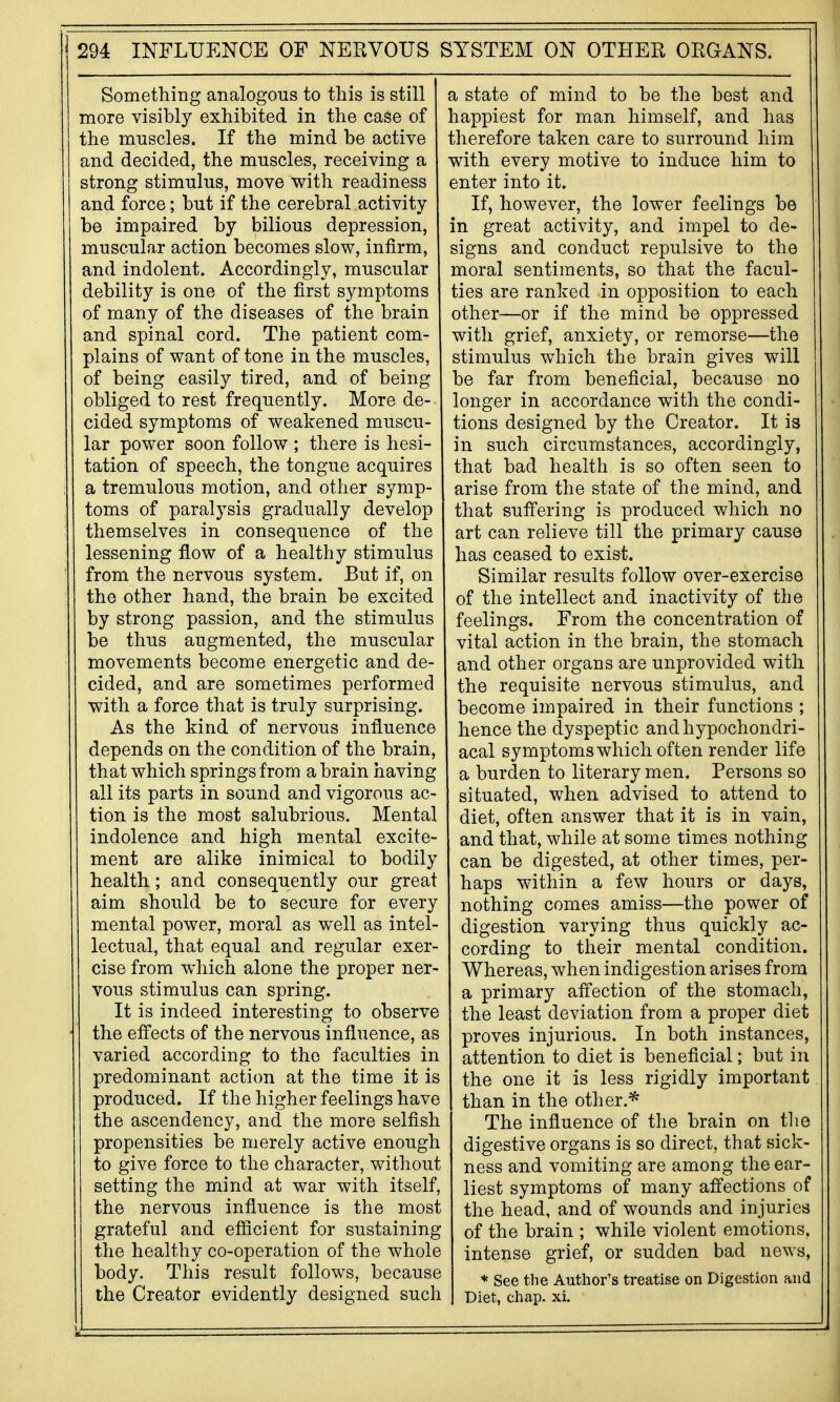 Something analogous to this is still more visibly exhibited in the case of the muscles. If the mind be active and decided, the muscles, receiving a strong stimulus, move with readiness and force; but if the cerebral activity- be impaired by bilious depression, muscular action becomes slow, infirm, and indolent. Accordingly, muscular debility is one of the first symptoms of many of the diseases of the brain and spinal cord. The patient com- plains of want of tone in the muscles, of being easily tired, and of being obliged to rest frequently. More de- cided symptoms of weakened muscu- lar power soon follow ; there is hesi- tation of speech, the tongue acquires a tremulous motion, and other symp- toms of paralysis gradually develop themselves in consequence of the lessening flow of a healthy stimulus from the nervous system. But if, on the other hand, the brain be excited by strong passion, and the stimulus be thus augmented, the muscular movements become energetic and de- cided, and are sometimes performed with a force that is truly surprising. As the kind of nervous influence depends on the condition of the brain, that which springs from a brain having all its parts in sound and vigorous ac- tion is the most salubrious. Mental indolence and high mental excite- ment are alike inimical to bodily health; and consequently our great aim should be to secure for every mental power, moral as well as intel- lectual, that equal and regular exer- cise from which alone the proper ner- vous stimulus can spring. It is indeed interesting to observe the effects of the nervous influence, as varied according to the faculties in predominant action at the time it is produced. If the higher feelings have the ascendency, and the more selfish propensities be merely active enough to give force to the character, without setting the mind at war with itself, the nervous influence is the most grateful and efficient for sustaining the healthy co-operation of the whole body. This result follows, because the Creator evidently designed such a state of mind to be the best and happiest for man himself, and has therefore taken care to surround him with every motive to induce him to enter into it. If, however, the lower feelings be in great activity, and impel to de- signs and conduct repulsive to the moral sentiments, so that the facul- ties are ranked in opposition to each other—or if the mind be oppressed with grief, anxiety, or remorse—the stimulus which the brain gives will be far from beneficial, because no longer in accordance with the condi- tions designed by the Creator. It is in such circumstances, accordingly, that bad health is so often seen to arise from the state of the mind, and that suffering is produced which no art can relieve till the primary cause has ceased to exist. Similar results follow over-exercise of the intellect and inactivity of the feelings. From the concentration of vital action in the brain, the stomach and other organs are unprovided with the requisite nervous stimulus, and become impaired in their functions ; hence the dyspeptic and hypochondri- acal symptoms which often render life a burden to literary men. Persons so situated, when advised to attend to diet, often answer that it is in vain, and that, while at some times nothing can be digested, at other times, per- haps within a few hours or days, nothing comes amiss—the power of digestion varying thus quickly ac- cording to their mental condition. Whereas, when indigestion arises from a primary affection of the stomach, the least deviation from a proper diet proves injurious. In both instances, attention to diet is beneficial; but in the one it is less rigidly important than in the other.^ The influence of the brain on tlie digestive organs is so direct, that sick- ness and vomiting are among the ear- liest symptoms of many affections of the head, and of wounds and injuries of the brain ; while violent emotions, intense grief, or sudden bad news, * See the Author's treatise on Digestion and Diet, chap. xi.