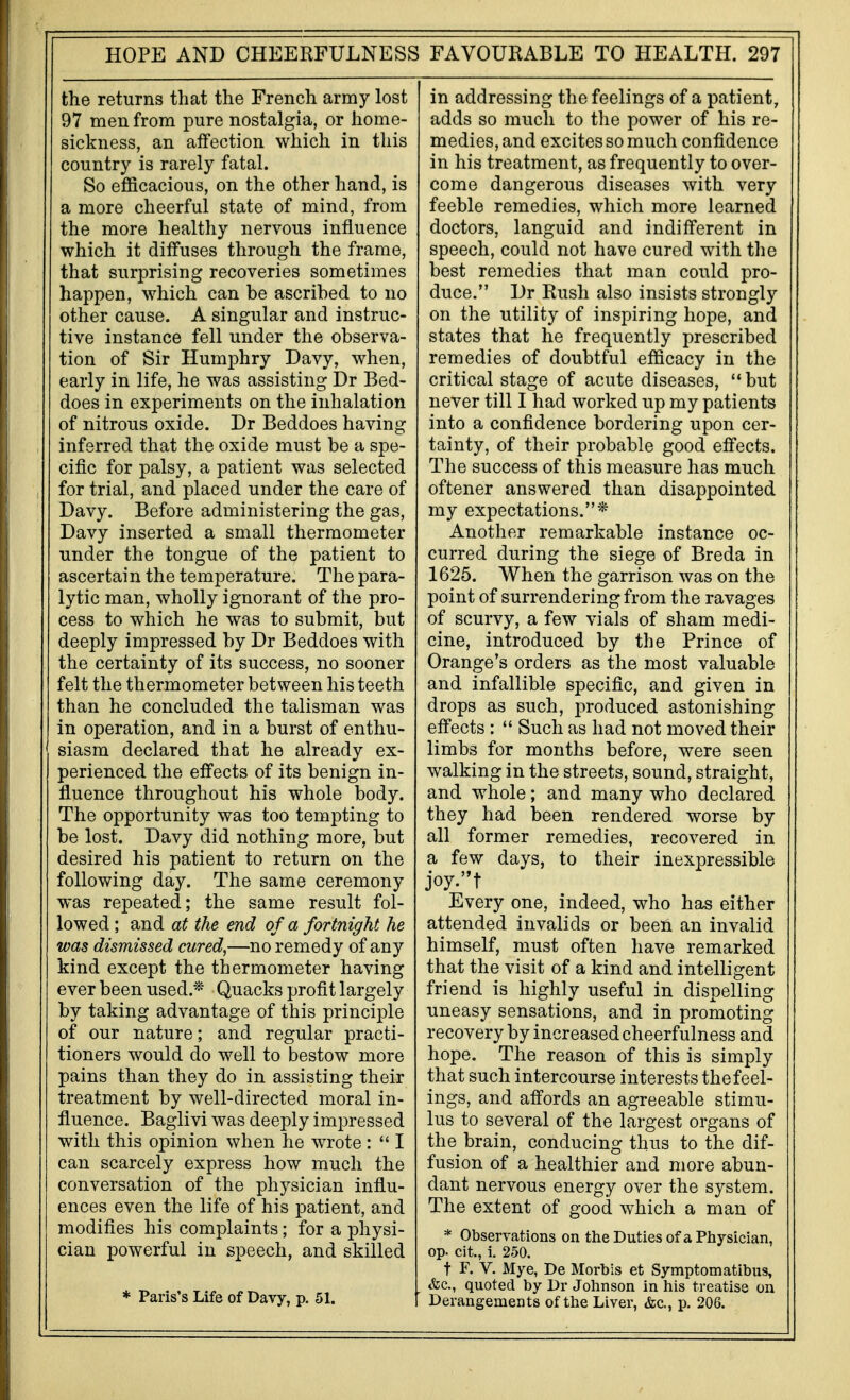 the returns that the French army lost 97 men from pure nostalgia, or home- sickness, an affection which in this country is rarely fatal. So efficacious, on the other hand, is a more cheerful state of mind, from the more healthy nervous influence which it diffuses through the frame, that surprising recoveries sometimes happen, which can be ascribed to no other cause. A singular and instruc- tive instance fell under the observa- tion of Sir Humphry Davy, when, early in life, he was assisting Dr Bed- does in experiments on the inhalation of nitrous oxide. Dr Beddoes having inferred that the oxide must be a spe- cific for palsy, a patient was selected for trial, and placed under the care of Davy. Before administering the gas, Davy inserted a small thermometer under the tongue of the patient to ascertai n the temperature. The para- lytic man, wholly ignorant of the pro- cess to which he was to submit, but deeply impressed by Dr Beddoes with the certainty of its success, no sooner felt the thermometer between his teeth than he concluded the talisman was in operation, and in a burst of enthu- siasm declared that he already ex- perienced the effects of its benign in- fluence throughout his whole body. The opportunity was too tempting to be lost. Davy did nothing more, but desired his patient to return on the following day. The same ceremony was repeated; the same result fol- lowed ; and at the end of a fortnight he was dismissed cured,—no remedy of any kind except the thermometer having ever been used.* Quacks profit largely by taking advantage of this principle of our nature; and regular practi- tioners would do well to bestow more pains than they do in assisting their treatment by well-directed moral in- fluence. Baglivi was deeply impressed with this opinion when he wrote :  I can scarcely express how much the conversation of the physician influ- ences even the life of his patient, and modifies his complaints; for a physi- cian powerful in speech, and skilled * Paris's Life of Davy, p. 51. in addressing the feelings of a patient, adds so much to the power of his re- medies, and excites so much confidence in his treatment, as frequently to over- come dangerous diseases with very feeble remedies, which more learned doctors, languid and indifferent in speech, could not have cured with the best remedies that man could pro- duce. Dr Rush also insists strongly on the utility of inspiring hope, and states that he frequently prescribed remedies of doubtful efficacy in the critical stage of acute diseases, '* but never till I had worked up my patients into a confidence bordering upon cer- tainty, of their probable good effects. The success of this measure has much oftener answered than disappointed my expectations.* Another remarkable instance oc- curred during the siege of Breda in 1625. When the garrison was on the point of surrendering from the ravages of scurvy, a few vials of sham medi- cine, introduced by the Prince of Orange's orders as the most valuable and infallible specific, and given in drops as such, produced astonishing effects :  Such as had not moved their limbs for months before, were seen walking in the streets, sound, straight, and whole; and many who declared they had been rendered worse by all former remedies, recovered in a few days, to their inexpressible Every one, indeed, who has either attended invalids or been an invalid himself, must often have remarked that the visit of a kind and intelligent friend is highly useful in dispelling uneasy sensations, and in promoting recovery by increased cheerfulness and hope. The reason of this is simply that such intercourse interests the feel- ings, and affords an agreeable stimu- lus to several of the largest organs of the brain, conducing thus to the dif- fusion of a healthier and more abun- dant nervous energy over the system. The extent of good which a man of * Observations on theDutiesofaPIiysician, op. cit, i. 250. t F. V. Mye, De Morbis et Symptom atibus, &c., quoted by Dr Johnson in his treatise on Derangements of the Liver, &c., p. 206.