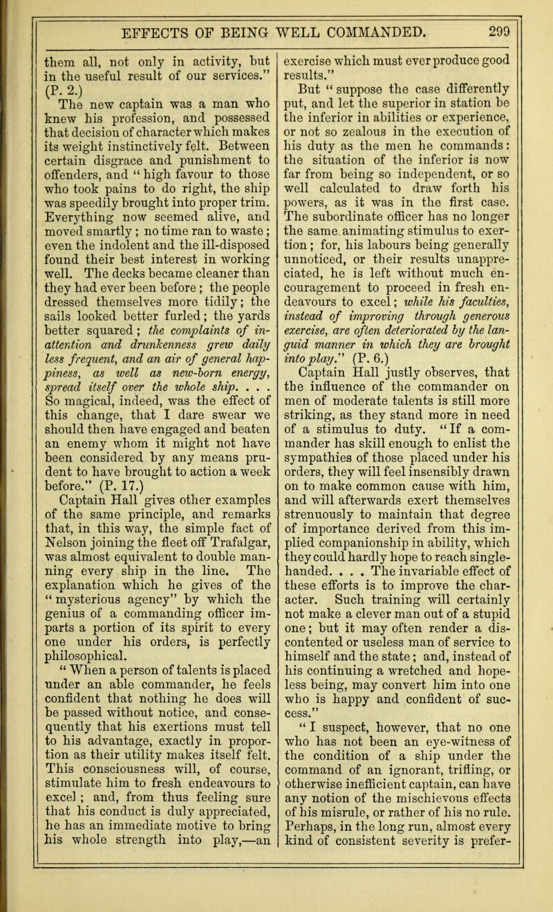 them all, not only in activity, but in the useful result of our services. (P. 2.) The new captain was a man who knew his profession, and possessed that decision of character which makes its weight instinctively felt. Between certain disgrace and punishment to offenders, and  high favour to those who took pains to do right, the ship was speedily brought into proper trim. Everything now seemed alive, and moved smartly ; no time ran to waste; even the indolent and the ill-disposed found their best interest in working well. The decks became cleaner than they had ever been before; the people dressed themselves more tidily; the sails looked better furled; the yards better squared; the complaints of in- atterdion and drunkenness grew daily less frequent, and an air of general hap- piness, as well as new-horn energy, spread itself over the whole ship. . . . So magical, indeed, was the effect of this change, that I dare swear we should then have engaged and beaten an enemy whom it might not have been considered by any means pru- dent to have brought to action a week before. (P. 17.) Captain Hall gives other examples of the same principle, and remarks that, in this way, the simple fact of Nelson joining the fleet off Trafalgar, was almost equivalent to double man- ning every ship in the line. The explanation which he gives of the  mysterious agency by which the genius of a commanding ofiicer im- parts a portion of its spirit to every one under his orders, is perfectly philosophical.  When a person of talents is placed under an able commander, he feels confident that nothing he does will be passed without notice, and conse- quently that his exertions must tell to his advantage, exactly in propor- tion as their utility makes itself felt. This consciousness will, of course, stimulate him to fresh endeavours to excel ; and, from thus feeling sure that his conduct is duly appreciated, he has an immediate motive to bring his whole strength into play,—an exercise which must overproduce good results. But  suppose the case differently put, and let the superior in station be the inferior in abilities or experience, or not so zealous in the execution of his duty as the men he commands: the situation of the inferior is now far from being so independent, or so well calculated to draw forth his powers, as it was in the first case. The subordinate officer has no longer the same animating stimulus to exer- tion ; for, his labours being generally unnoticed, or their results unappre- ciated, he is left without much en- couragement to proceed in fresh en- deavours to excel; while his faculties, instead of improving through generous exercise, are often deteriorated hy the lan- guid manner in which they are brought into play.'' (P. 6.) Captain Hall justly observes, that the influence of the commander on men of moderate talents is still more striking, as they stand more in need of a stimulus to duty.  If a com- mander has skill enough to enlist the sympathies of those placed under his orders, they will feel insensibly drawn on to make common cause with him, and will afterwards exert themselves strenuously to maintain that degree of importance derived from this im- plied companionship in ability, which they could hardly hope to reach single- handed. . . . The invariable effect of these efforts is to improve the char- acter. Such training will certainly not make a clever man out of a stupid one; but it may often render a dis- contented or useless man of service to himself and the state; and, instead of his continuing a wretched and hope- less being, may convert him into one who is happy and confident of suc- cess.  I suspect, however, that no one who has not been an eye-witness of the condition of a ship under the command of an ignorant, trifling, or otherwise inefficient captain, can have any notion of the mischievous effects of his misrule, or rather of his no rule. Perhaps, in the long run, almost every kind of consistent severity is prefer-