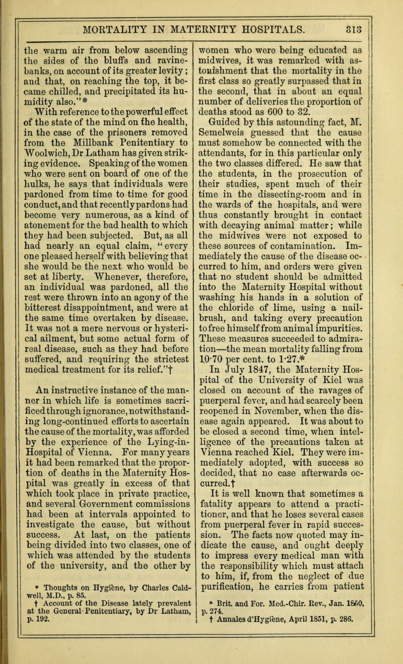 the warm air from below ascending the sides of the bluffs and ravine- banks, on account of its greater levity; and that, on reaching the top, it be- came chilled, and precipitated its hu- midity also.* With reference to the powerful effect of the state of the mind on the health, in the case of the prisoners removed from the Millbank Penitentiary to Woolwich, Dr Latham has given strik- ing evidence. Speaking of the women who were sent on board of one of the hulks, he says that individuals were pardoned from time to time for good conduct, and that recently pardons had become very numerous, as a kind of atonement for the bad health to which they had been subjected. But, as all had nearly an equal claim, ''every one pleased herself with believing that she would be the next who would be set at liberty. Whenever, therefore, an individual was pardoned, all the rest were thrown into an agony of the bitterest disappointment, and were at the same time overtaken by disease. It was not a mere nervous or hysteri- cal ailment, but some actual form of real disease, such as they had before suffered, and requiring the strictest medical treatment for its relief.! An instructive instance of the man- ner in which life is sometimes sacri- ficed through ignorance, notwithstand- ing long-continued efforts to ascertain the cause of the mortality, was afforded by the experience of the Lying-in- Hospital of Vienna. For many years it had been remarked that the propor- tion of deaths in the Maternity Hos- pital was greatly in excess of that which took place in private practice, and several Government commissions had been at intervals appointed to investigate the cause, but without success. At last, on the patients being divided into two classes, one of which was attended by the students of the university, and the other by * Thoughts on Hygibne, by Charles Cald- well, M.D., p. 85. t Account of the Disease lately prevalent at the General Penitentiary, by Dr Latham, p. 192. women who were being educated as midwives, it was remarked with as- tonishment that the mortality in the first class so greatly surpassed that in the second, that in about an equal number of deliveries the proportion of deaths stood as 600 to 32. Guided by this astounding fact, M. Semelweis guessed that the cause must somehow be connected with the attendants, for in this particular only the two classes differed. He saw that the students, in the prosecution of their studies, spent much of their time in the dissecting-room and in the wards of the hospitals, and were thus constantly brought in contact with decaying animal matter; while the midwives were not exposed to these sources of contamination. Im- mediately the cause of the disease oc- curred to him, and orders were given that no student should be admitted into the Maternity Hospital without washing his hands in a solution of the chloride of lime, using a nail- brush, and taking every precaution to free himself from animal impurities. These measures succeeded to admira- tion—the mean mortality falling from 10-70 per cent, to 1-27.* In July 1847, the Maternity Hos- pital of the University of Kiel was closed on account of the ravages of puerperal fever, and had scarcely been reopened in November, when the dis- ease again appeared. It was about to be closed a second time, when intel- ligence of the precautions taken at Vienna reached Kiel. They were im- mediately adopted, with success so decided, that no case afterwards oc- curred.! It is well known that sometimes a fatality appears to attend a practi- tioner, and that he loses several cases from puerperal fever in rapid succes- sion. The facts now quoted may in- dicate the cause, and ought deeply to impress every medical man with the responsibility which must attach to him, if, from the neglect of due purification, he carries from patient * Brit, and For. Med.-Chir. Rev., Jan. 18*)0, p. 274. t Annales d'Hygiene, April 1851, p. 286.