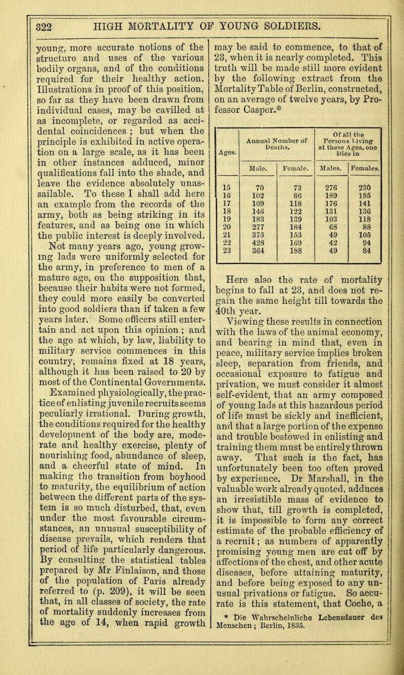 young, more accurate notions of the structure and uses of the various bodily organs, and of the conditions required for their healthy action. Illustrations in proof of this position, so far as they have been drawn from individual cases, may be cavilled at as incomplete, or regarded as acci- dental coincidences ; but when the principle is exhibited in active opera- tion on a large scale, as it has been in other instances adduced, minor qualifications fall into the shade, and leave the evidence absolutely unas- sailable. To these I shall add here an example from the records of the army, both as being striking in its features, and as being one in which the public interest is deeply involved. Not many years ago, young grow- ing lads w^ere uniformly selected for the army, in preference to men of a mature age, on the supposition that, because their habits were not formed, they could more easily be converted into good soldiers than if taken a few years later. Some officers still enter- tain and act upon this opinion ; and the age at which, by law, liability to military service commences in this country, remains fixed at 18 years, although it has been raised to 20 by most of the Continental Governments. Examined physiologically, the prac- tice of enlisting juvenile recruits seems peculiarly irrational. During growth, the conditions required for the healthy development of the body are, mode- rate and healthy exercise, plenty of nourishing food, abundance of sleep, and a cheerful state of mind. In making the transition from boyhood to maturity, the equilibrium of action between the different parts of the sys- tem is so much disturbed, that, even under the most favourable circum- stances, an unusual susceptibility of disease prevails, which renders that period of life particularly dangerous. By consulting the statistical tables prepared by Mr Finlaison, and those of the population of Paris already referred to (p. 209), it will be seen that, in all classes of society, the rate of mortality suddenly increases from the age of 14, when rapid growth may be said to commence, to that of 23, when it is nearly completed. This truth will be made still more evident by the following extract from the Mortality Table of Berlin, constructed, on an average of twelve years, by Pro- fessor Casper.-'- Of all tlie Annual Number of Persons Living Deaths. at these Ages, one Ages. Dies in Male. Female. Males. Females. 15 70 73 276 230 16 102 86 189 195 17 109 118 176 141 18 146 122 131 136 19 183 139 103 118 20 277 184 68 88 21 373 153 49 105 22 428 169 42 94 23 364 188 49 84 Here also the rate of mortality begins to fall at 23, and does not re- gain the same height till towards the 40th year. Viewing these resiilts in connection with the lav/s of the animal economy, and bearing in mind that, even in peace, military service implies broken sleep, separation from friends, and occasional exposure to fatigue and privation, we must consider it almost self-evident, that an army composed of young lads at this hazardous period of life must be sickly and inefficient, and that a large portion of the expense and trouble bestowed in enlisting and training them must be entirely thrown away. That such is the fact, has unfortunately been too often proved by experience. Dr Marshall, in the valuable work already quoted, adduces an irresistible mass of evidence to show that, till growth is completed, it is impossible to form any correct estimate of the probable efficiency of a recruit; as numbers of apparently promising young men are cut off by affections of the chest, and other acute diseases, before attaining maturity, and before being exposed to any un- usual privations or fatigue. So accu- rate is this statement, that Coche, a * Die Wahrscheinliche Lebensdauer des Menschen; Berlin, 1835.