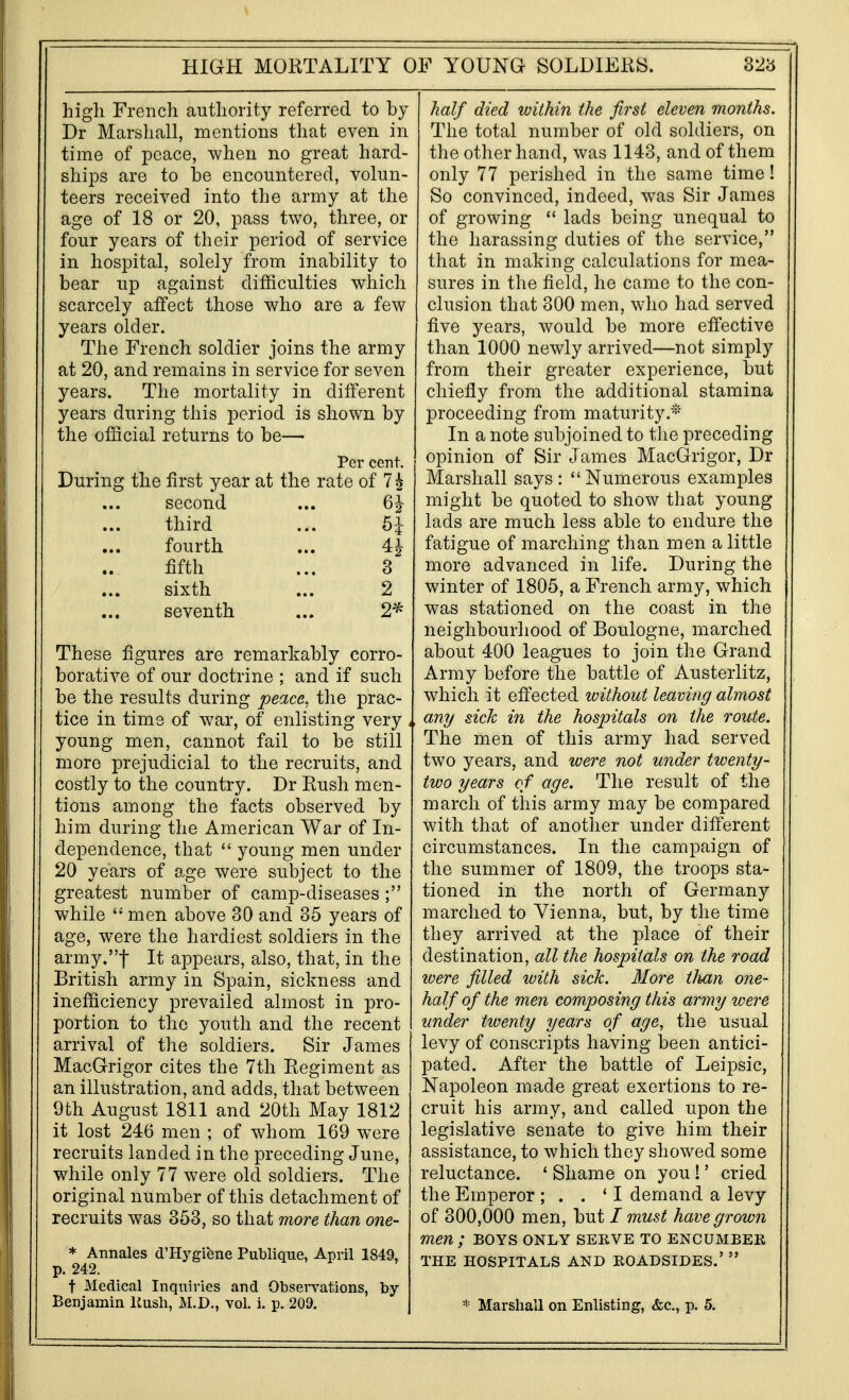 high French authority referred to by Dr Marshall, mentions that even in time of peace, when no great hard- ships are to he encountered, volun- teers received into the army at the age of 18 or 20, pass two, three, or four years of their period of service in hospital, solely from inability to bear up against difficulties which scarcely affect those who are a few years older. The French soldier joins the army at 20, and remains in service for seven years. The mortality in different years during this period is shown by the official returns to be— Per cent. During the first year at the rate of 7 ^ second ... 6^- third ... Si- fourth ... 4^ fifth ... 3 sixth ... 2 seventh ... 2^ These figures are remarkably corro- borative of our doctrine ; and if such be the results during peace, the prac- tice in time of war, of enlisting very , young men, cannot fail to be still more prejudicial to the recruits, and costly to the country. Dr Rush men- tions among the facts observed by him during the American War of In- dependence, that  young men under 20 years of age were subject to the greatest number of camp-diseases; while  men above 30 and 35 years of age, were the hardiest soldiers in the army.t It appears, also, that, in the British army in Spain, sickness and inefficiency prevailed almost in pro- portion to the youth and the recent arrival of the soldiers. Sir James MacGrigor cites the 7th Regiment as an illustration, and adds, that between 9th August 1811 and 20th May 1812 it lost 246 men ; of whom 169 w^ere recruits landed in the preceding June, while only 77 were old soldiers. The original number of this detachment of recruits was 353, so that more than one- * Annales d'Hygifene Publique, April 1849, p. 242. t Medical Inquiries and Observations, by Benjamin liush, M.D., vol. i. p. 209. half died within the first eleven months. The total number of old soldiers, on the other hand, was 1143, and of them only 77 perished in the same time! So convinced, indeed, was Sir James of growing  lads being unequal to the harassing duties of the service, that in making calculations for mea- sures in the field, he came to the con- clusion that 300 men, who had served five years, would be more effective than 1000 newly arrived—not simply from their greater experience, but chiefly from the additional stamina proceeding from maturity.* In a note subjoined to the preceding opinion of Sir James MacGrigor, Dr Marshall says: Numerous examples might be quoted to show that young lads are much less able to endure the fatigue of marching than men a little more advanced in life. During the winter of 1805, a French army, which was stationed on the coast in the neighbourhood of Boulogne, marched about 400 leagues to join the Grand Army before the battle of Austerlitz, which it effected without leaving almost , any sick in the hospitals on the route. The men of this army had served two years, and were not under twenty- two years of age. The result of the march of this army may be compared with that of another under different circumstances. In the campaign of the summer of 1809, the troops sta- tioned in the north of Germany marched to Vienna, but, by the time they arrived at the place of their destination, all the hospitals on the road were filled with sick. More than one- half of the men composing this army were under twenty years of age, the usual levy of conscripts having been antici- pated. After the battle of Leipsic, Napoleon made great exertions to re- cruit his army, and called upon the legislative senate to give him their assistance, to which they showed some reluctance. ' Shame on you!' cried the Emperor ; . . * I demand a levy of 300,000 men, but / must have grown men; boys only serve to encumber THE hospitals AND ROADSIDES.'  * Marshall on Enlisting, &c., p. 5.