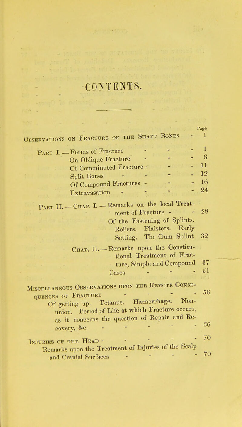 CONTENTS. Page Observations on Fkacttjke op the Shaft Bones - 1 Part I. — Forms of Fracture - - - 1 On Oblique Fracture - - - 6 Of Comminuted Fracture - - - H Split Bones - - - ' Of Compound Fractures - - - 16 Extravasation -   - 24 Part n. —Chap. L —Remarks on the local Treat- ment of Fracture - - 28 Of the Fastening of Splints. Rollers. Plaisters. Early Setting. The Gum Splint 32 Chap, n. —Remarks upon the Constitu- tional Treatment of Frac- ture, Simple and Compound 37 Cases - - - 51 Miscellaneous Observations upon the Remote Conse- quences OF Fracture - -  t^t  Of getting up. Tetanus. Hemorrhage. Non- union. Period of Life at which Fracture occurs, as it concerns the question of Repair and Re- covery, &c, - - ' '  - 70 Injuries of the Head - Remarks upon the Treatment of Injuries of the Scalp and Cranial Surfaces 56