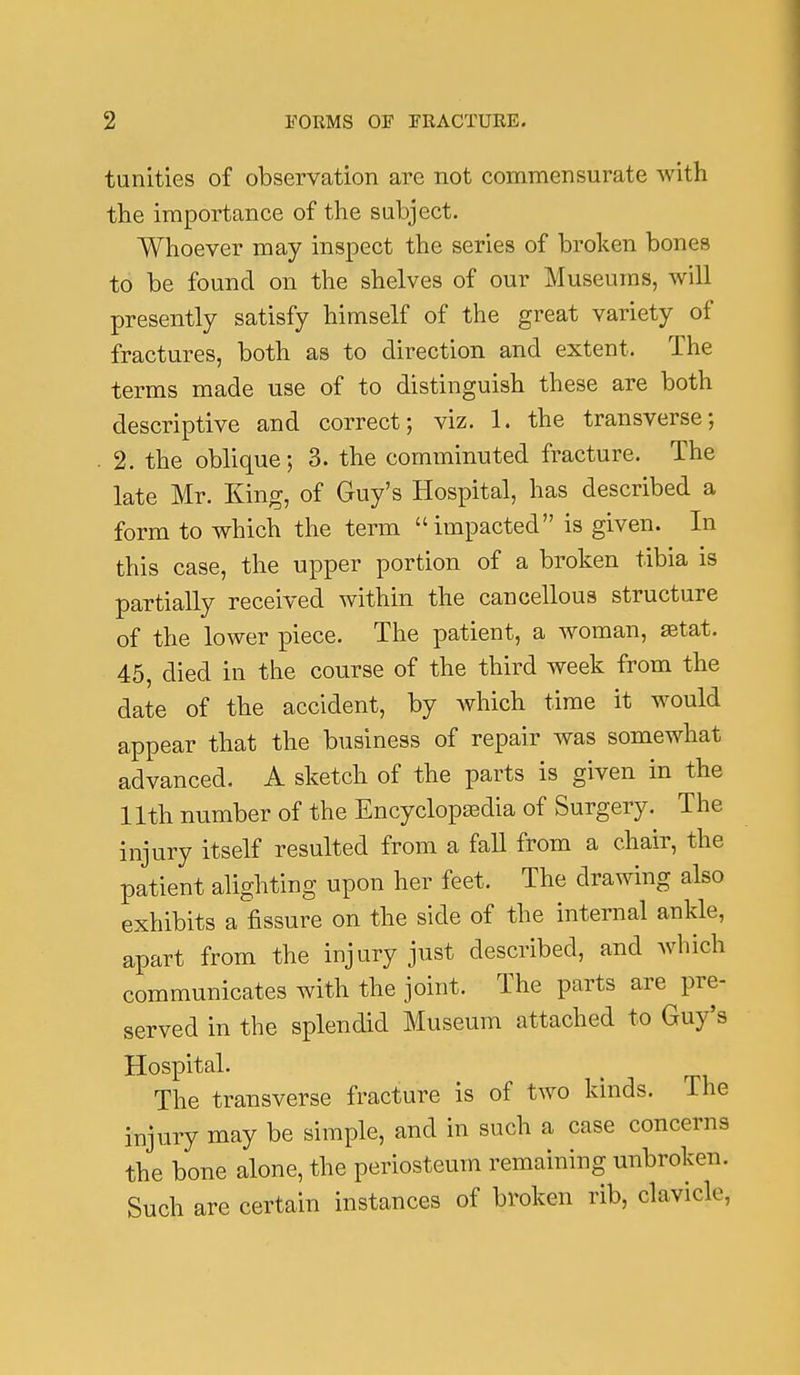 tunities of observation are not commensurate with the importance of the subject. Whoever may inspect the series of broken bones to be found on the shelves of our Museums, will presently satisfy himself of the great variety of fractures, both as to direction and extent. The terms made use of to distinguish these are both descriptive and correct; viz. 1. the transverse; . 2. the oblique; 3. the comminuted fracture. The late Mr. King, of Guy's Hospital, has described a form to which the term impacted is given. In this case, the upper portion of a broken tibia is partially received within the cancellous structure of the lower piece. The patient, a woman, ^tat. 45, died in the course of the third week from the date of the accident, by which time it would appear that the business of repair was somewhat advanced. A sketch of the parts is given in the 11th number of the Encyclopaedia of Surgery. The injury itself resulted from a fall from a chair, the patient alighting upon her feet. The drawing also exhibits a fissure on the side of the internal ankle, apart from the injury just described, and which communicates with the joint. The parts are pre- served in the splendid Museum attached to Guy's Hospital. The transverse fracture is of two kinds. The injury may be simple, and in such a case concerns the bone alone, the periosteum remaining unbroken. Such are certain instances of broken rib, clavicle.