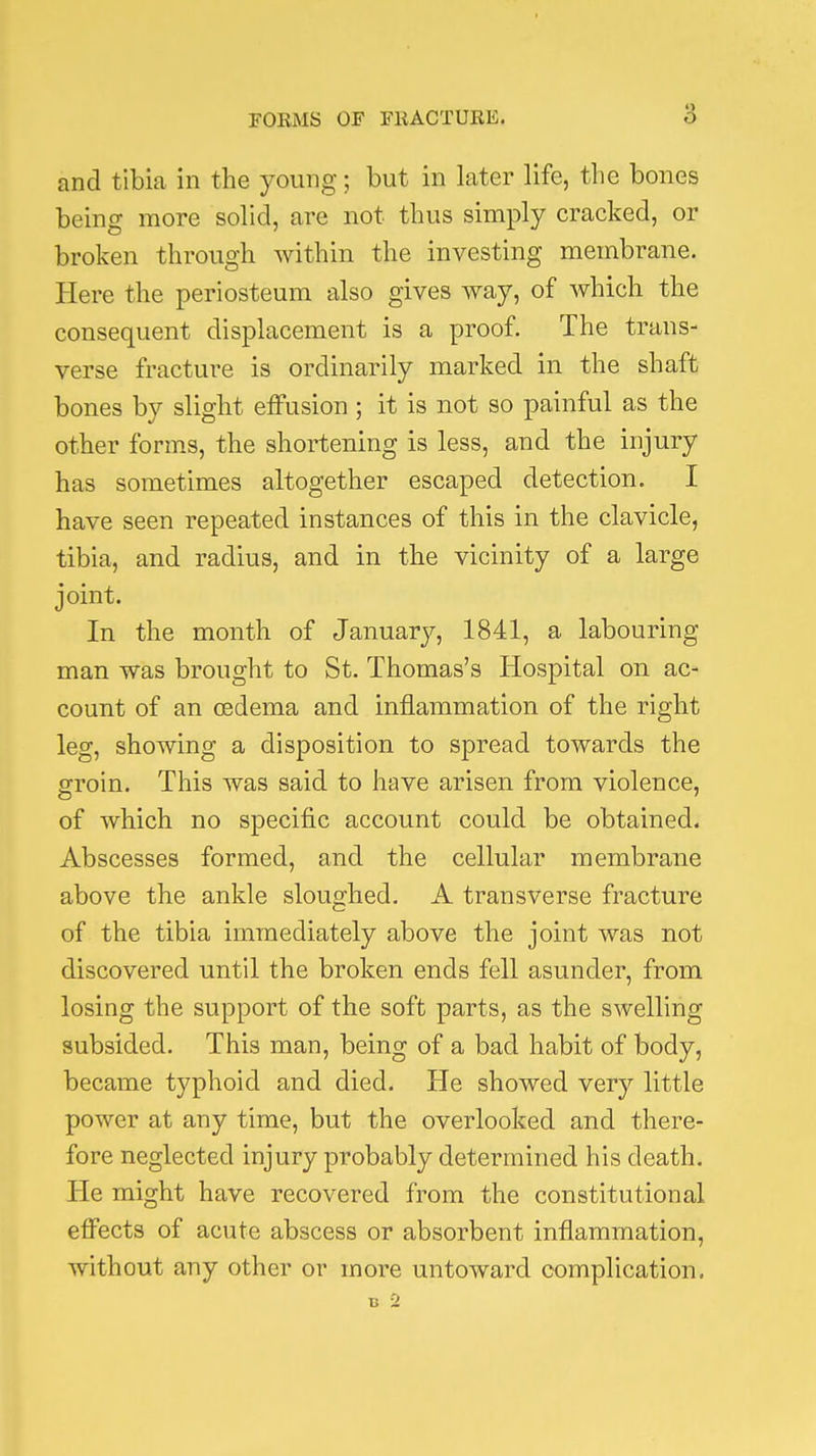 and tibia in the young; but in later life, the bones being more solid, are not thus simply cracked, or broken through within the investing membrane. Here the periosteum also gives way, of Avhich the consequent displacement is a proof. The trans- verse fracture is ordinarily marked in the shaft bones by slight effusion ; it is not so painful as the other forms, the shortening is less, and the injury has sometimes altogether escaped detection. I have seen repeated instances of this in the clavicle, tibia, and radius, and in the vicinity of a large joint. In the month of January, 1841, a labouring man was brought to St. Thomas's Hospital on ac- count of an oedema and inflammation of the right leg, showing a disposition to spread towards the groin. This was said to have arisen from violence, of which no specific account could be obtained. Abscesses formed, and the cellular membrane above the ankle sloughed. A transverse fracture of the tibia immediately above the joint was not discovered until the broken ends fell asunder, from losing the support of the soft parts, as the swelling subsided. This man, being of a bad habit of body, became typhoid and died. He showed very little power at any time, but the overlooked and there- fore neglected injury probably determined his death. He might have recovered from the constitutional effects of acute abscess or absorbent inflammation, without any other or more untoward complication, B 2