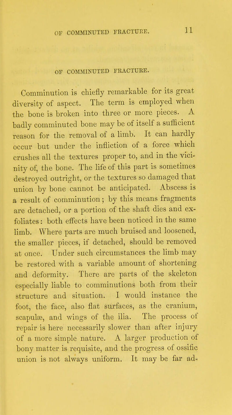 U OE COMMINUTED FRACTURE. Comminution is chiefly remarkable for its great diversity of aspect. The term is employed when the bone is broken into three or more pieces. A badly comminuted bone may be of itself a sufficient reason for the removal of a limb. It can hardly occur but under the infliction of a force which crushes all the textures proper to, and in the vici- nity of, the bone. The life of this part is sometimes destroyed outright, or the textures so damaged that union by bone cannot be anticipated. Abscess is a result of comminution; by this means fragments are detached, or a portion of the shaft dies and ex- foliates : both effects have been noticed in the same limb. Where parts are much bruised and loosened, the smaller pieces, if detached, should be removed at once. Under such circumstances the limb may be restored with a variable amount of shortening and deformity. There are parts of the skeleton especially liable to comminutions both from their structure and situation. I would instance the foot, the face, also flat surfaces, as the cranium, scapulas, and wings of the ilia. The process of repair is here necessarily slower than after injury of a more simple nature. A larger production of bony matter is requisite, and the progress of ossific union is not always uniform. It may be far adr