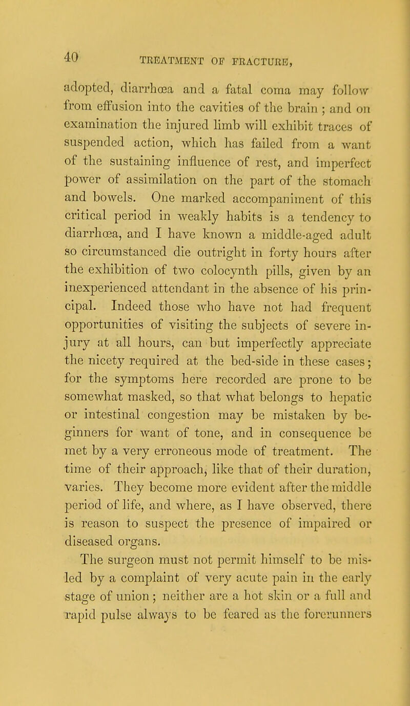 adopted, diarrhoea and a fatal coma may Mlow from effusion into the cavities of the brain ; and on examination the injured limb will exhibit traces of suspended action, which has failed from a want of the sustaining influence of rest, and imperfect power of assimilation on the part of the stomach and bowels. One marked accompaniment of this critical period in weakly habits is a tendency to diarrhoea, and I have known a middle-aged adult so circumstanced die outright in forty hours after the exhibition of two colocynth pills, given by an inexperienced attendant in the absence of his prin- cipal. Indeed those who have not had frequent opportunities of visiting the subjects of severe in- jury at all hours, can but imperfectly appreciate the nicety required at the bed-side in these cases; for the symptoms here recorded are prone to be somewhat masked, so that what belongs to hepatic or intestinal congestion may be mistaken by be- ginners for want of tone, and in consequence be met by a very erroneous mode of treatment. The time of their approach, like that of their duration, varies. They become more evident after the middle period of life, and where, as I have observed, there is reason to suspect the presence of impaired or diseased organs. The surgeon must not permit himself to be mis- led by a complaint of very acute pain in the early stage of union; neither are a hot skin or a full and rapid pulse alwaj s to be feared as the forerunners