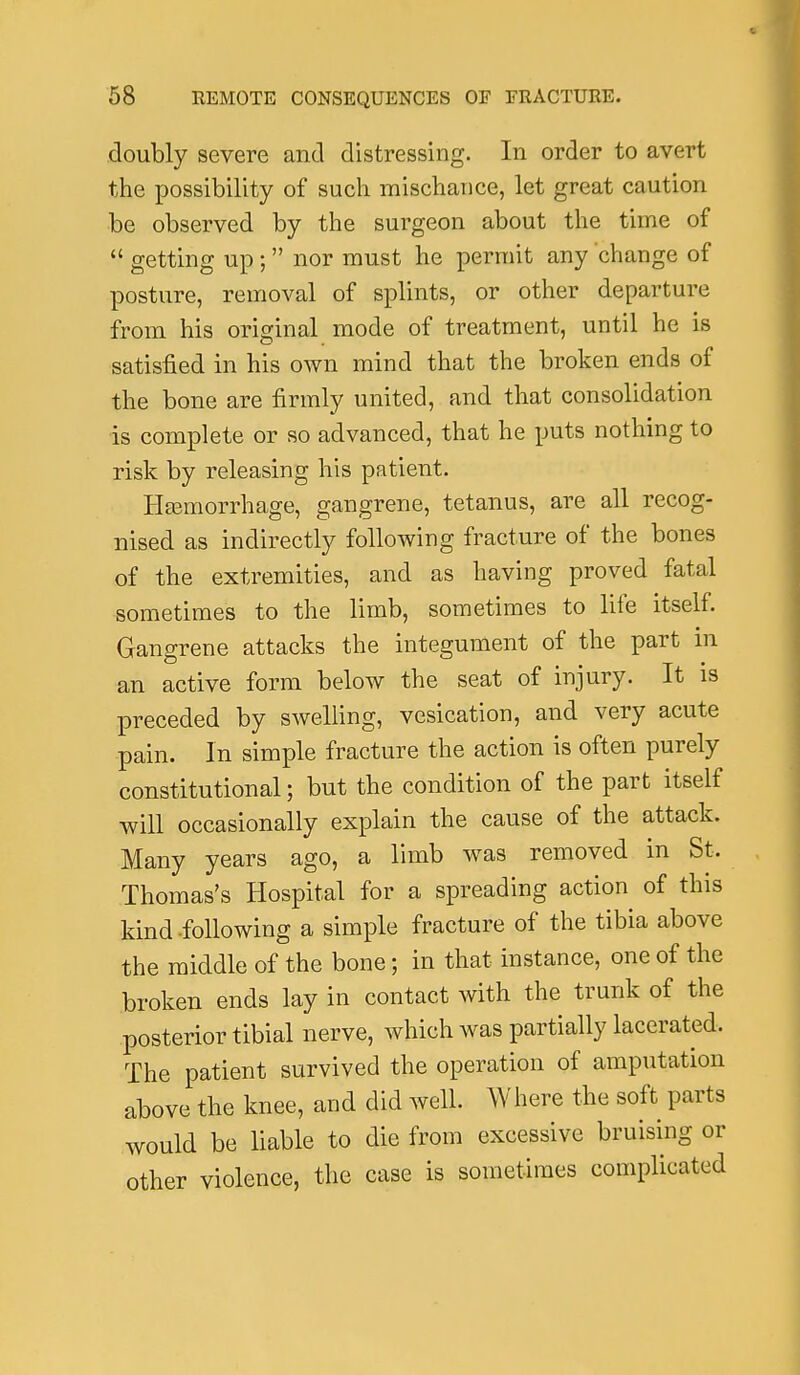 doubly severe and distressing. In order to avert the possibility of such mischance, let great caution be observed by the surgeon about the time of  getting up;  nor must he permit any change of posture, removal of splints, or other departure from his original mode of treatment, until he is satisfied in his own mind that the broken ends of the bone are firmly united, and that consolidation is complete or so advanced, that he puts nothing to risk by releasing his patient. HEemorrhage, gangrene, tetanus, are all recog- nised as indirectly following fracture of the bones of the extremities, and as having proved fatal sometimes to the limb, sometimes to life itself. Gangrene attacks the integument of the part in an active form below the seat of injury. It is preceded by swelling, vesication, and very acute pain. In simple fracture the action is often purely constitutional; but the condition of the part itself will occasionally explain the cause of the attack. Many years ago, a limb was removed in St. Thomas's Hospital for a spreading action of this kind-following a simple fracture of the tibia above the middle of the bone; in that instance, one of the broken ends lay in contact with the trunk of the posterior tibial nerve, which was partially lacerated. The patient survived the operation of amputation above the knee, and did well. Where the soft parts would be liable to die from excessive bruising or other violence, the case is sometimes complicated