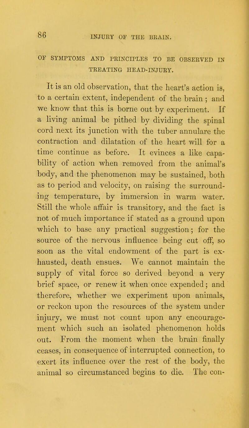 OF SYMPTOMS AND PRINCIPLES TO BE OBSERVED IN TREATING HEAD-INJURY. It is an old observation, that the heart's action is, to a certain extent, independent of the brain ; and we know that this is borne out by experiment. If a living animal be pithed by dividing the spinal cord next its junction with the tuber annulare the contraction and dilatation of the heart will for a time continue as before. It evinces a like capa- bility of action when removed from the animal's body, and the phenomenon may be sustained, both as to period and velocity, on raising the surround- ing temperature, by immersion in warm water. Still the whole affair is transitory, and the fact is not of much importance if stated as a ground upon which to base any practical suggestion; for the source of the nervous influence being cut off, so soon as the vital endowment of the part is ex- hausted, death ensues. We cannot maintain the supply of vital force so derived beyond a very brief space, or renew it when once expended; and therefore, whether we experiment upon animals, or reckon upon the resources of the system under injury, we must not count upon any encourage- ment which such an isolated phenomenon holds out. From the moment when the brain finally ceases, in consequence of interrupted connection, to exert its influence over the rest of the body, the animal so circumstanced begins to die. The con-