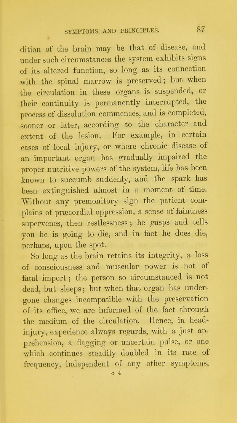 dition of the brain may be that of disease, and under such circumstances the system exhibits signs of its altered function, so long as its connection with the spinal marrow is preserved; but when the circulation in these organs is suspended, or their continuity is permanently interrupted, the process of dissolution commences, and is completed, sooner or later, according to the character and extent of the lesion. For example, in certain cases of local injury, or where chronic disease of an important organ has gradually impaired the proper nutritive powers of the system, life has been known to succumb suddenly, and the spark has been extinguished almost in a moment of time. Without any premonitory sign the patient com- plains of pr£ecordial oppression, a sense of faintness supervenes, then restlessness ; he gasps and tells you he is going to die, and in fact he does die, perhaps, upon the spot. So long as the brain retains its integrity, a loss of consciousness and muscular power is not of fatal import; the person so circumstanced is not dead, but sleeps; but when that organ has under- gone changes incompatible with the preservation of its office, we are informed of the fact through the medium of the circulation. Hence, in head- injury, experience always regards, with a just ap- prehension, a flagging or uncertain pulse, or one which continues steadily doubled in its rate of frequency, independent of any other symptoms,