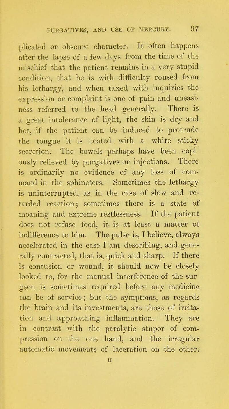 plicated or obscure character. It often happens after the lapse of a few days from the time of the mischief that the patient remains in a very stupid condition, that he is with difficulty roused from his lethargy, and when taxed with inquiries the expression or complaint is one of pain and uneasi- ness referred to the head generally. There is a great intolerance of light, the skin is dry and hot, if the patient can be induced to protrude the tongue it is coated with a white sticky secretion. The bowels perhaps have been copi ously relieved by purgatives or injections. There is ordinarily no evidence of any loss of com- mand in the sphincters. Sometimes the lethargy is uninterrupted, as in the case of slow and re- tarded reaction; sometimes there is a state of moaning and extreme restlessness. If the patient does not refuse food, it is at least a matter ol indifference to him. The pulse is, I believe, always accelerated in the case I am describing, and gene- rally contracted, that is, quick and sharp. If there is contusion or wound, it should now be closely looked to, for the manual interference of the sur geon is sometimes required before any medicine can be of service; but the symptoms, as regards the brain and its investments, are those of irrita- tion and approaching inflammation. They are in contrast with the paralytic stupor of com- pression on the one hand, and the irregular automatic movements of laceration on the other. H