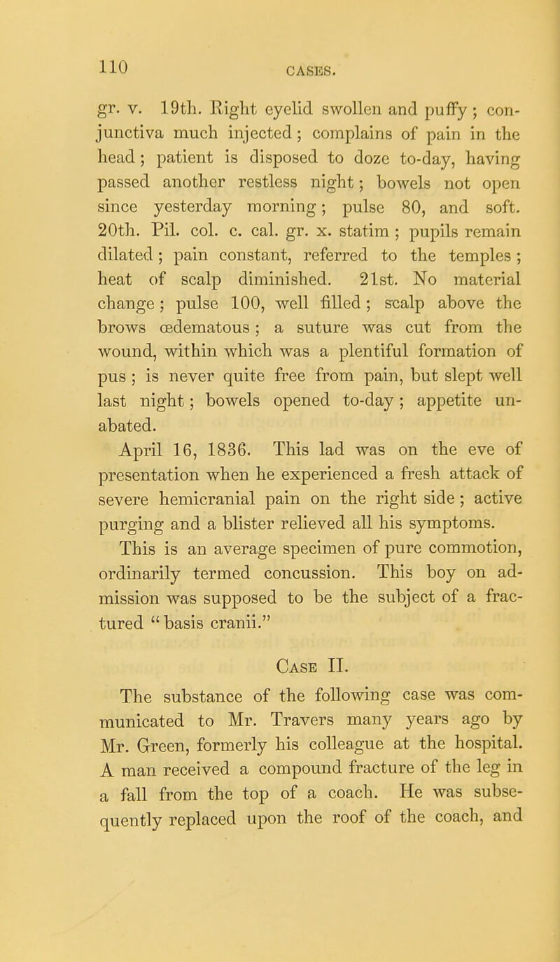 gr. V. 19th. Right eyelid swollen and puffy; con- junctiva much injected; complains of pain in the head; patient is disposed to doze to-day, having passed another restless night; bowels not open since yesterday morning; pulse 80, and soft. 20th. Pii. col. c. cal. gr. x. statim ; pupils remain dilated; pain constant, referred to the temples; heat of scalp diminished. 21st. No material change; pulse 100, well filled; s-calp above the brows (Edematous; a suture was cut from the wound, within which was a plentiful formation of pus ; is never quite free from pain, but slept well last night; bowels opened to-day; appetite un- abated. April 16, 1836. This lad was on the eve of presentation when he experienced a fresh attack of severe hemicranial pain on the right side ; active purging and a blister relieved all his symptoms. This is an average specimen of pure commotion, ordinarily termed concussion. This boy on ad- mission was supposed to be the subject of a frac- tured  basis cranii. Case II. The substance of the following case was com- municated to Mr. Travers many years ago by Mr. Green, formerly his colleague at the hospital. A man received a compound fracture of the leg in a fall from the top of a coach. He was subse- quently replaced upon the roof of the coach, and