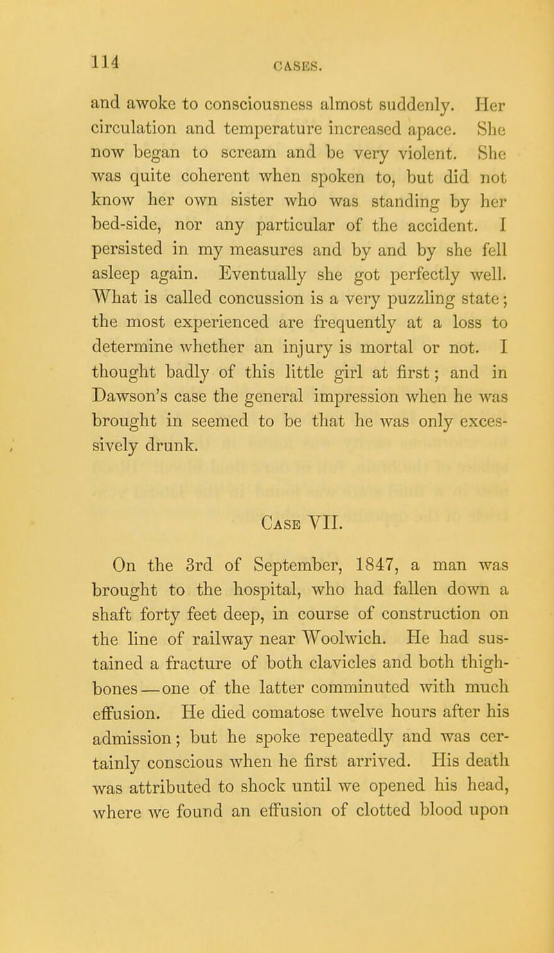 and awoke to consciousness almost suddenly. Her circulation and temperature increased apace. She now began to scream and be very violent. She was quite coherent when spoken to, but did not know her own sister who was standing by her bed-side, nor any particular of the accident. I persisted in my measures and by and by she fell asleep again. Eventually she got perfectly well. What is called concussion is a very puzzling state; the most experienced are frequently at a loss to determine whether an injury is mortal or not. I thought badly of this little girl at first; and in Dawson's case the general impression when he was brought in seemed to be that he was only exces- sively drunk. Case VII. On the 3rd of September, 1847, a man was brought to the hospital, who had fallen down a shaft forty feet deep, in course of construction on the line of railway near Woolwich. He had sus- tained a fracture of both clavicles and both thigh- bones—one of the latter comminuted with much efi'usion. He died comatose twelve hours after his admission; but he spoke repeatedly and was cer- tainly conscious when he first arrived. His death was attributed to shock until we opened his head, where we found an effusion of clotted blood upon