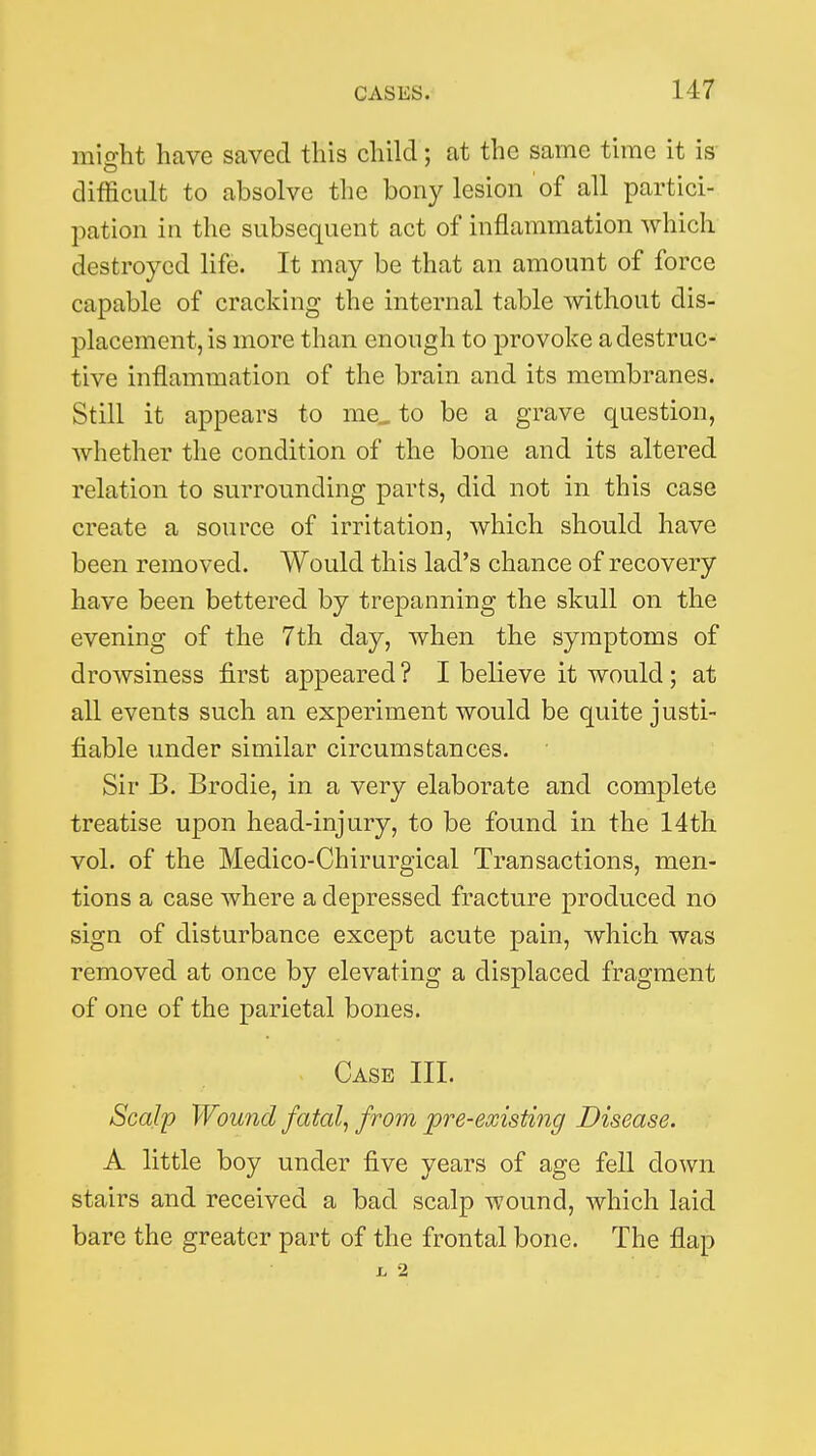 mifftit have saved this child; at the same time it is difficult to absolve the bony lesion of all partici- pation in the subsequent act of inflammation which destroyed life. It may be that an amount of force capable of cracking the internal table without dis- placement, is more than enough to provoke a destruc- tive inflammation of the brain and its membranes. Still it appears to me, to be a grave question, whether the condition of the bone and its altered relation to surrounding parts, did not in this case create a source of irritation, which should have been removed. Would this lad's chance of recovery have been bettered by trepanning the skull on the evening of the 7th day, when the symptoms of drowsiness first appeared ? I believe it would; at all events such an experiment would be quite justi- fiable under similar circumstances. Sir B. Brodie, in a very elaborate and complete treatise upon head-injury, to be found in the 14th vol. of the Medico-Chirurgical Transactions, men- tions a case where a depressed fracture produced no sign of disturbance except acute pain, which was removed at once by elevating a displaced fragment of one of the parietal bones. Case III. Scal'p Wound fatal, from pre-existing Disease. A little boy under five years of age fell down stairs and received a bad scalp wound, which laid bare the greater part of the frontal bone. The flap L 2