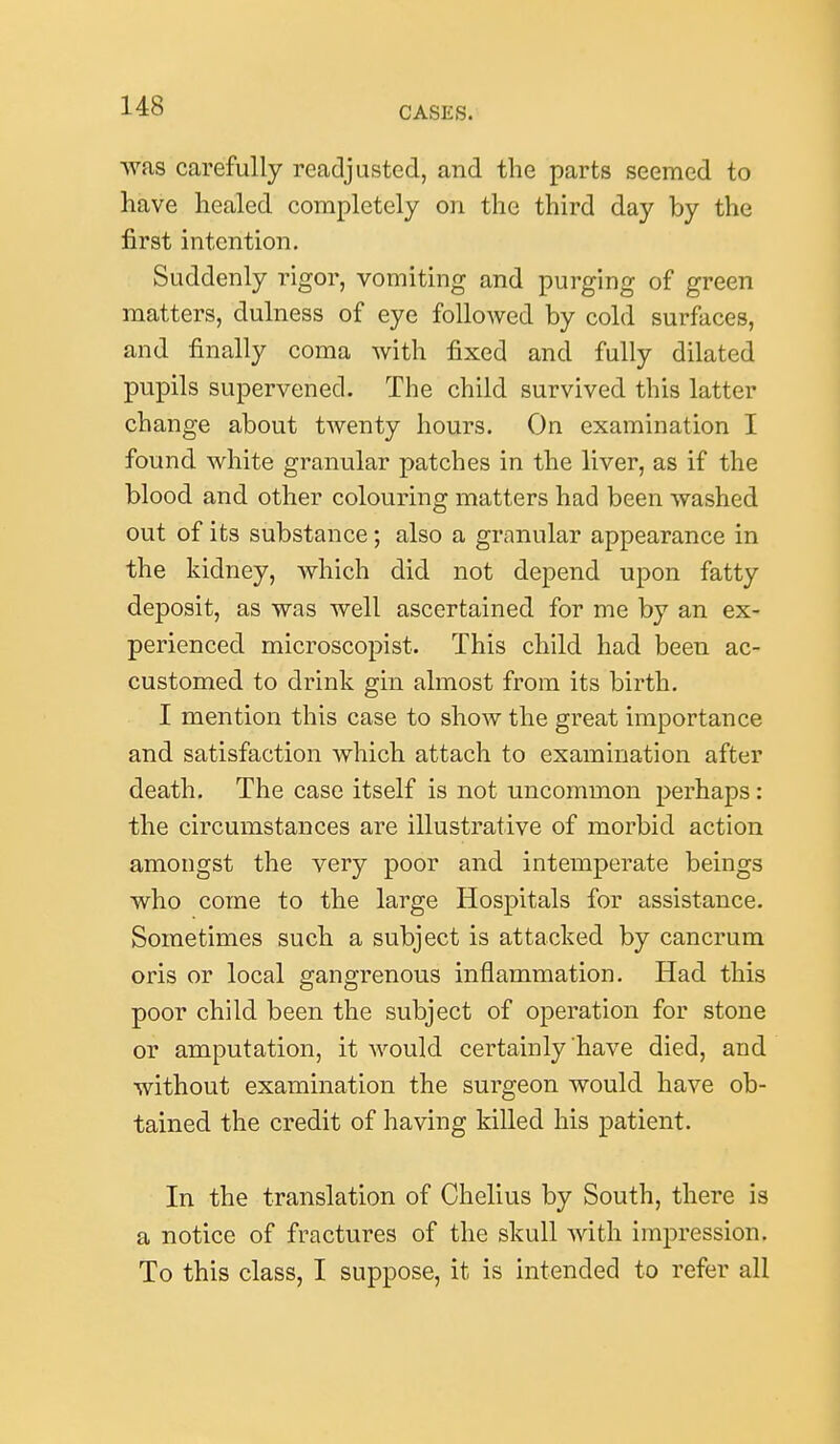 was carefully readjusted, and the parts seemed to have healed completely on the third day by the first intention. Suddenly rigor, vomiting and purging of green matters, dulness of eye followed by cold surfaces, and finally coma with fixed and fully dilated pupils supervened. The child survived this latter change about twenty hours. On examination I found white granular patches in the liver, as if the blood and other colouring matters had been washed out of its substance ; also a granular appearance in the kidney, which did not depend upon fatty deposit, as was well ascertained for me by an ex- perienced microscopist. This child had been ac- customed to drink gin almost from its birth. I mention this case to show the great importance and satisfaction which attach to examination after death. The case itself is not uncommon perhaps: the circumstances are illustrative of morbid action amongst the very poor and intemperate beings who come to the large Hospitals for assistance. Sometimes such a subject is attacked by cancrum oris or local gangrenous inflammation. Had this poor child been the subject of operation for stone or amputation, it would certainly have died, and without examination the surgeon would have ob- tained the credit of having killed his patient. In the translation of Chelius by South, there is a notice of fractures of the skull with impression. To this class, I suppose, it is intended to refer all