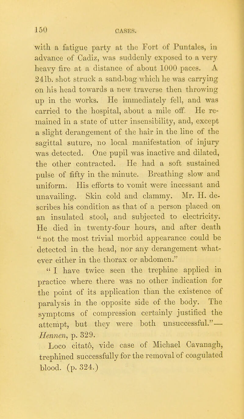 with a fatigue party at the Fort of Puntales, in advance of Cadiz, was suddenly exposed to a very heavy fire at a distance of about 1000 paces. A 241b. shot struck a sand-bag which he was carrying on his head towards a new traverse then throwing up in the works. He immediately fell, and was carried to the hospital, about a mile off. He re- mained in a state of utter insensibility, and, except a slio-ht derangement of the hair in the line of the sagittal suture, no local manifestation of injury was detected. One pupil was inactive and dilated, the other contracted. He had a soft sustained pulse of fifty in the minute. Breathing slow and uniform. His efforts to vomit were incessant and unavailing. Skin cold and clammy. Mr. H. de- scribes his condition as that of a person placed on an insulated stool, and subjected to electricity. He died in twenty-four hours, and after death  not the most trivial morbid appearance could be detected in the head, nor any derangement what- ever either in the thorax or abdomen.  I have twice seen the trephine applied in practice where there was no other indication for the point of its application than the existence of paralysis in the opposite side of the body. The symptoms of compression certainly justified the attempt, but they were both unsuccessful.— Hennen^ p. 329. Loco citat6, vide case of Michael Cavanagh, trephined successfully for the removal of coagulated blood, (p. 324.)