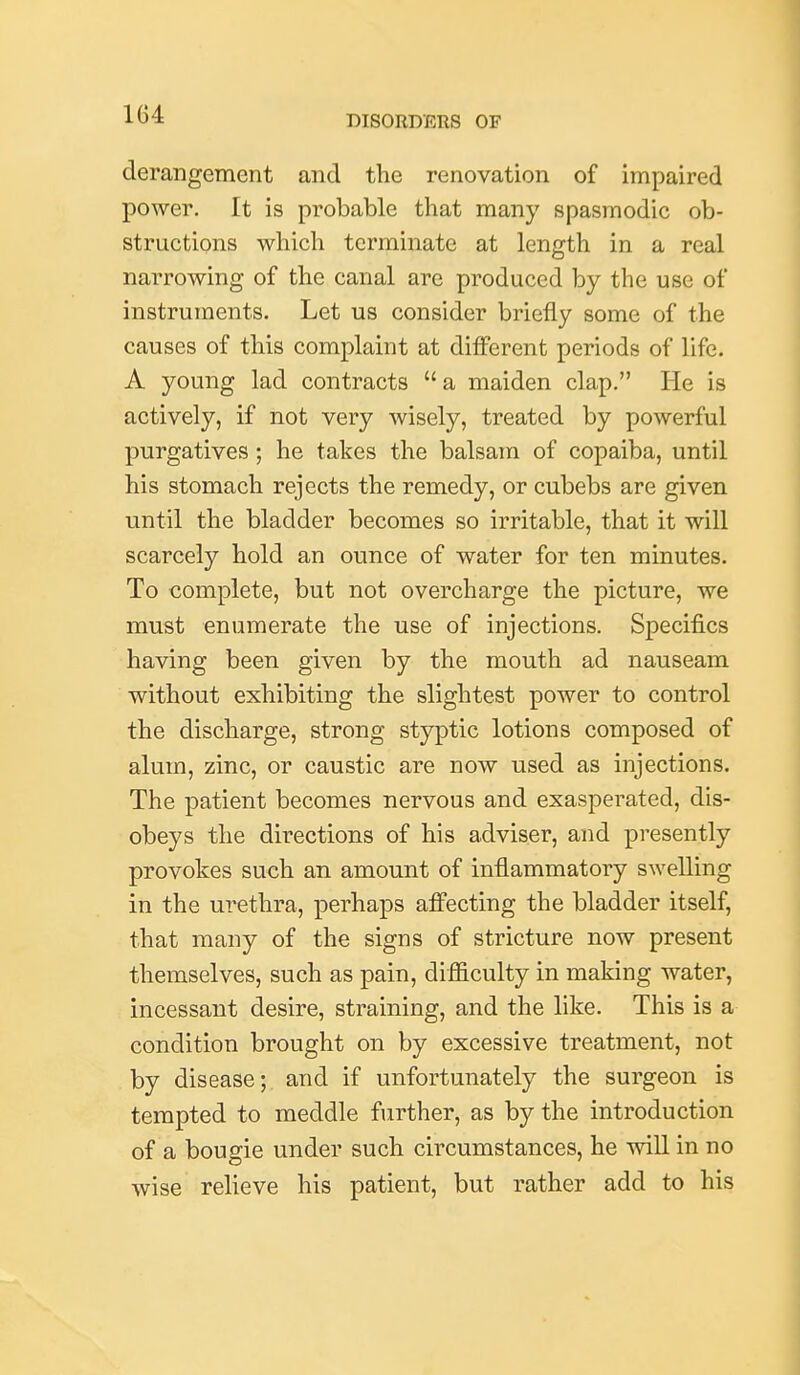 derangement and the renovation of impaired power. It is probable that many spasmodic ob- structions which terminate at length in a real narrowing of the canal are produced by the use of instruments. Let us consider briefly some of the causes of this complaint at ditFerent periods of life. A young lad contracts  a maiden clap. He is actively, if not very wisely, treated by powerful purgatives; he takes the balsam of copaiba, until his stomach rejects the remedy, or cubebs are given until the bladder becomes so irritable, that it will scarcely hold an ounce of water for ten minutes. To complete, but not overcharge the picture, we must enumerate the use of injections. Specifics having been given by the mouth ad nauseam without exhibiting the slightest power to control the discharge, strong styptic lotions composed of alum, zinc, or caustic are now used as injections. The patient becomes nervous and exasperated, dis- obeys the directions of his adviser, and presently provokes such an amount of inflammatory swelling in the urethra, perhaps afi'ecting the bladder itself, that many of the signs of stricture now present themselves, such as pain, difficulty in making water, incessant desire, straining, and the like. This is a condition brought on by excessive treatment, not by disease; and if unfortunately the surgeon is tempted to meddle further, as by the introduction of a bougie under such circumstances, he will in no wise relieve his patient, but rather add to his