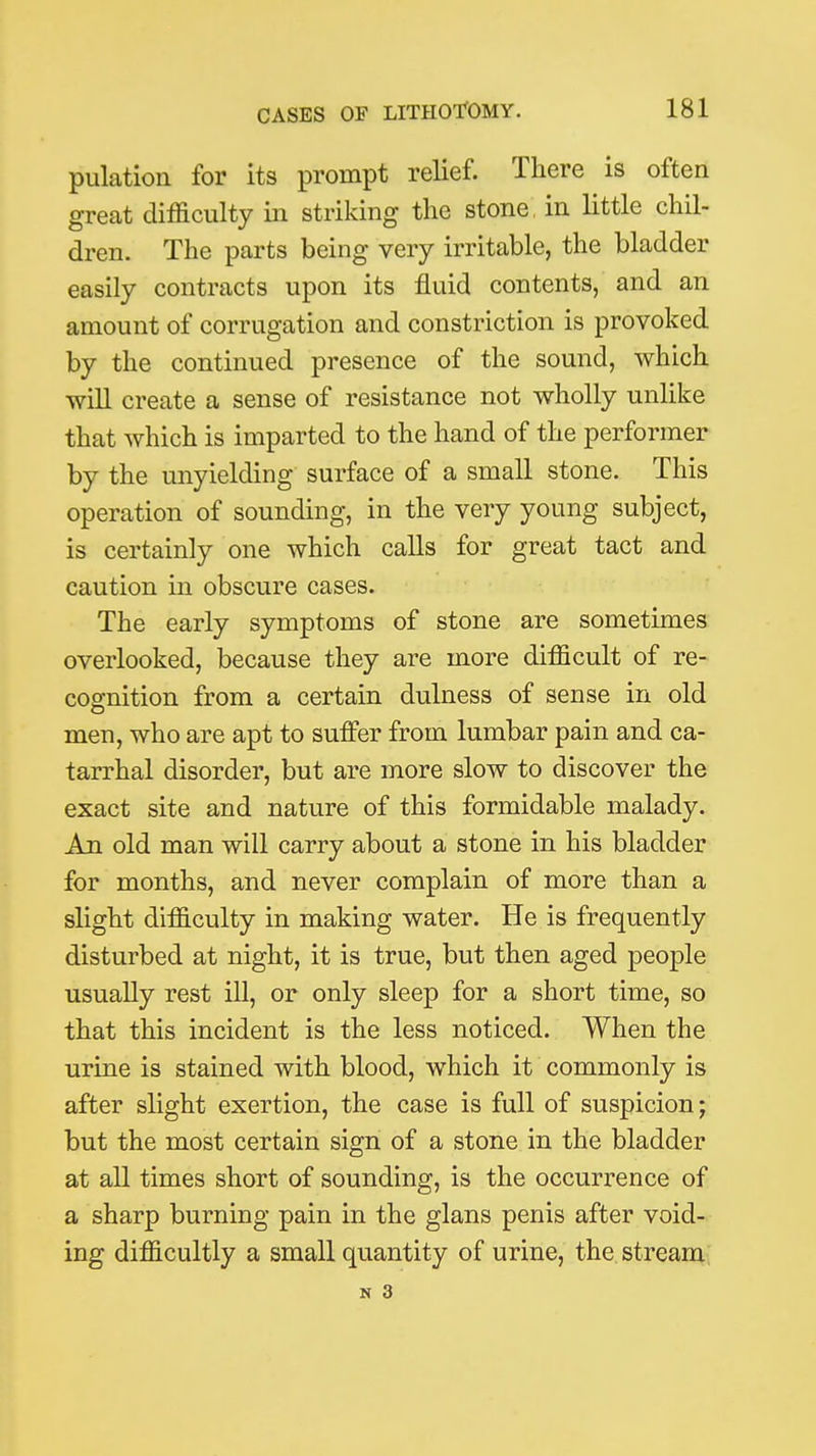 pulation for its prompt relief. There is often great difficulty in striking the stone, in little chil- dren. The parts being very irritable, the bladder easily contracts upon its fluid contents, and an amount of corrugation and constriction is provoked by the continued presence of the sound, which will create a sense of resistance not wholly unlike that which is imparted to the hand of the performer by the unyielding surface of a small stone. This operation of sounding, in the very young subject, is certainly one which calls for great tact and caution in obscure cases. The early symptoms of stone are sometimes overlooked, because they are more difficult of re- cognition from a certain dulness of sense in old men, who are apt to suffer from lumbar pain and ca- tarrhal disorder, but are more slow to discover the exact site and nature of this formidable malady. An old man will carry about a stone in his bladder for months, and never complain of more than a slight difficulty in making water. He is frequently disturbed at night, it is true, but then aged people usually rest ill, or only sleep for a short time, so that this incident is the less noticed. When the urine is stained with blood, which it commonly is after slight exertion, the case is full of suspicion; but the most certain sign of a stone in the bladder at all times short of sounding, is the occurrence of a sharp burning pain in the glans penis after void- ing difficultly a small quantity of urine, the stream;