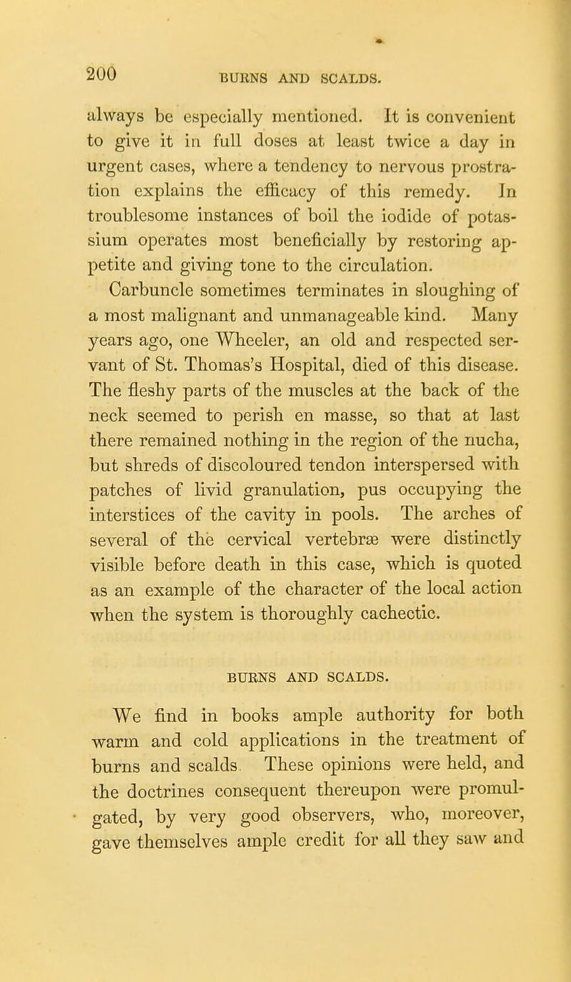 always be especially mentioned. It is convenient to give it in full doses at least twice a day in urgent cases, where a tendency to nervous prostra- tion explains the efficacy of this remedy. In troublesome instances of boil the iodide of potas- sium operates most beneficially by restoring ap- petite and giving tone to the circulation. Carbuncle sometimes terminates in sloughing of a most malignant and unmanageable kind. Many years ago, one Wheeler, an old and respected ser- vant of St. Thomas's Hospital, died of this disease. The fleshy parts of the muscles at the back of the neck seemed to perish en masse, so that at last there remained nothing in the region of the nucha, but shreds of discoloured tendon interspersed with patches of livid granulation, pus occupying the interstices of the cavity in pools. The arches of several of the cervical vertebras were distinctly visible before death in this case, which is quoted as an example of the character of the local action when the system is thoroughly cachectic. BURNS AND SCALDS. We find in books ample authority for both warm and cold applications in the treatment of burns and scalds. These opinions were held, and the doctrines consequent thereupon were promul- gated, by very good observers, who, moreover, gave themselves ample credit for all they saw and