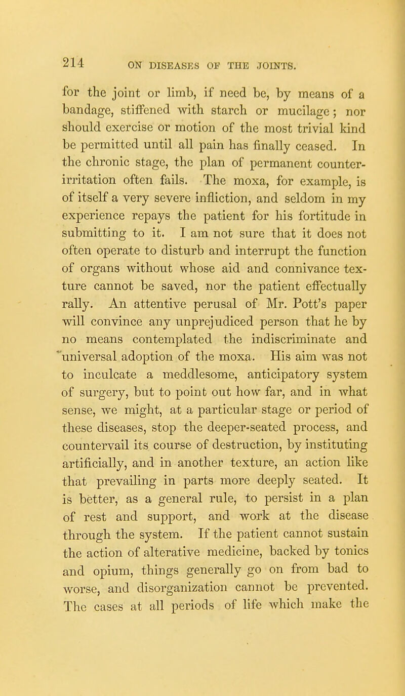 for the joint or limb, if need be, by means of a bandage, stiffened with starch or mucilage; nor should exercise or motion of the most trivial land be permitted until all pain has finally ceased. In the chronic stage, the plan of permanent counter- irritation often fails. The moxa, for example, is of itself a very severe infliction, and seldom in my experience repays the patient for his fortitude in submitting to it. I am not sure that it does not often operate to disturb and interrupt the function of organs without whose aid and connivance tex- ture cannot be saved, nor the patient effectually rally. An attentive perusal of Mr. Pott's paper will convince any unprejudiced person that he by no means contemplated the indiscriminate and universal adoption of the moxa. His aim was not to inculcate a meddlesome, anticipatory system of surgery, but to point out how far, and in what sense, we might, at a particular stage or period of these diseases, stop the deeper-seated process, and countervail its course of destruction, by instituting artificially, and in another texture, an action like that prevailing in parts more deeply seated. It is better, as a general rule, to persist in a plan of rest and support, and work at the disease through the system. If the patient cannot sustain the action of alterative medicine, backed by tonics and opium, things generally go on from bad to worse, and disorganization cannot be prevented. The cases at all periods of life which make the