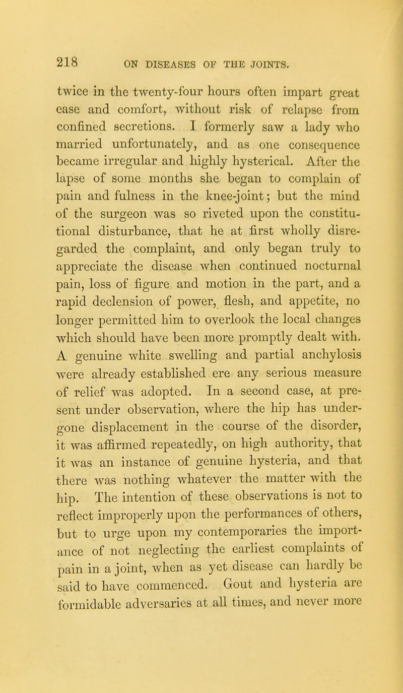 twice in the twenty-four hours often impart great ease and comfort, without risk of relapse from confined secretions. I formerly saw a lady who married unfortunately, and as one consequence became irregular and highly hysterical. After the lapse of some months she began to complain of pain and fulness in the knee-joint; but the mind of the surgeon was so riveted upon the constitu- tional disturbance, that he at first wholly disre- garded the complaint, and only began truly to appreciate the disease when continued nocturnal pain, loss of figure and motion in the part, and a rapid declension of power, flesh, and appetite, no longer permitted him to overlook the local changes which should have been more promptly dealt with. A genuine white swelling and partial anchylosis were already established ere any serious measure of relief was adopted. In a second case, at pre- sent under observation, where the hip has under- gone displacement in the course of the disorder, it was affirmed repeatedly, on high authority, that it was an instance of genuine hysteria, and that there was nothing whatever the matter with the hip. The intention of these observations is not to reflect improperly upon the performances of others, but to urge upon my contemporaries the import- ance of not neglecting the earliest complaints of pain in a joint, when as yet disease can hardly be said to have commenced. Gout and hysteria are formidable adversaries at all times, and never more