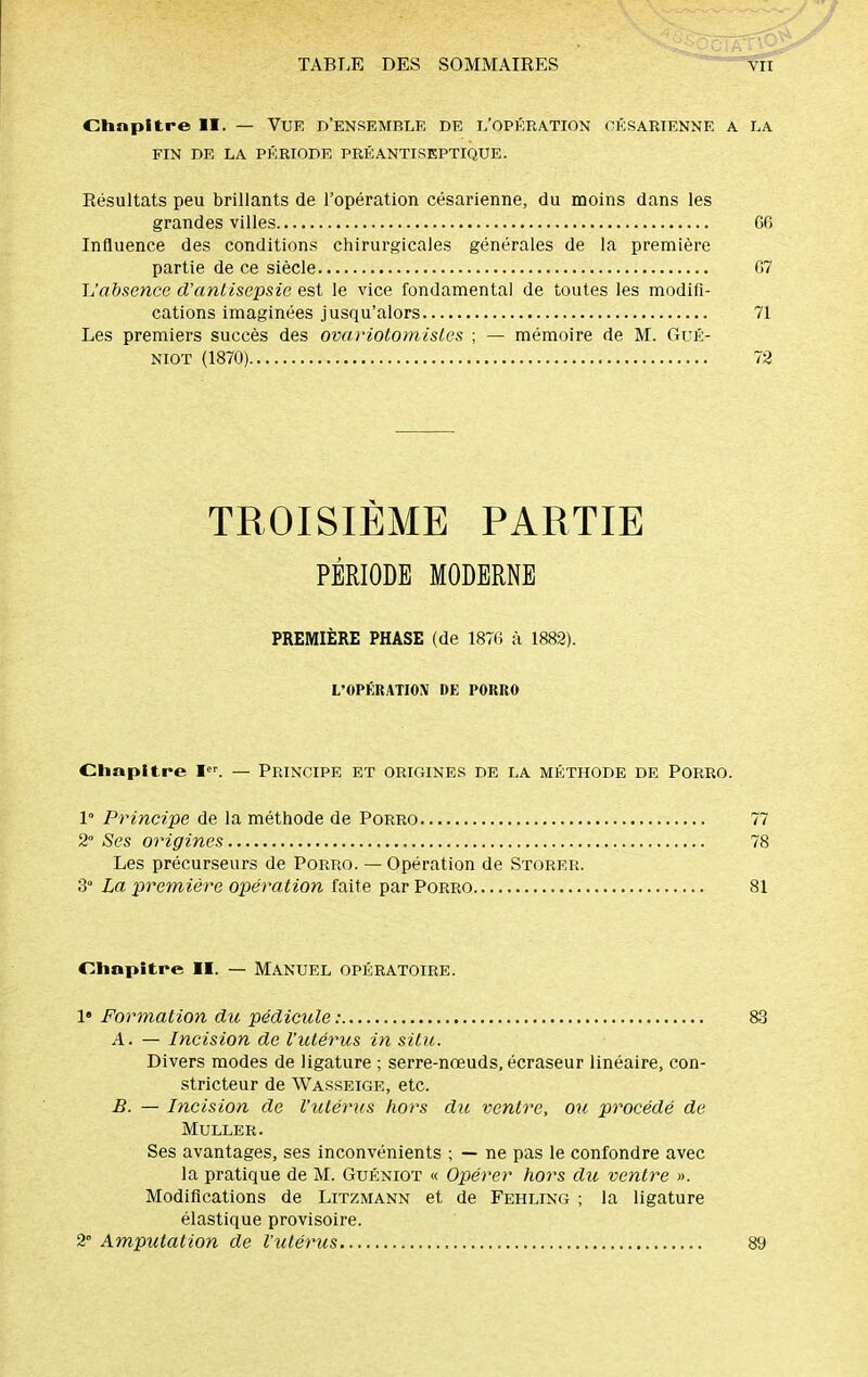 / TABLE DES SOMMAIRES Chapitre II. — Vue d'ensemble de l'opération césarienne a la fin de la période pré antiseptique. Résultats peu brillants de l'opération césarienne, du moins dans les grandes villes Influence des conditions chirurgicales générales de la première partie de ce siècle L'absence d'antisepsie est le vice fondamental de toutes les modifi- cations imaginées jusqu'alors Les premiers succès des ovariolomislcs ; — mémoire de M. GuÉ- niot (1870) TROISIÈME PARTIE PÉRIODE MODERNE PREMIÈRE PHASE (de 1876 à 1882). L'OPÉRATION DE PORRO Chapitre I. — Principe et origines de la méthode de Porro. 1° Principe de la méthode de Porro 77 2° Ses origines 78 Les précurseurs de Porro. — Opération de Storer. 3° La première opération faite par Porro 81 Chapitre II. — MANUEL OPÉRATOIRE. \» Formation du pédicule : 83 A. — Incision de l'utérus in situ. Divers modes de ligature ; serre-nœuds, écraseur linéaire, con- stricteur de Wasseige, etc. B. — Incision de l'utérus hors du ventre, ou procédé de MULLER. Ses avantages, ses inconvénients ; — ne pas le confondre avec la pratique de M. Guéniot « Opérer hors du ventre ». Modifications de Litzmann et de Fehling ; la ligature élastique provisoire. 2° Amputation de l'utérus 89 66 67 71 72