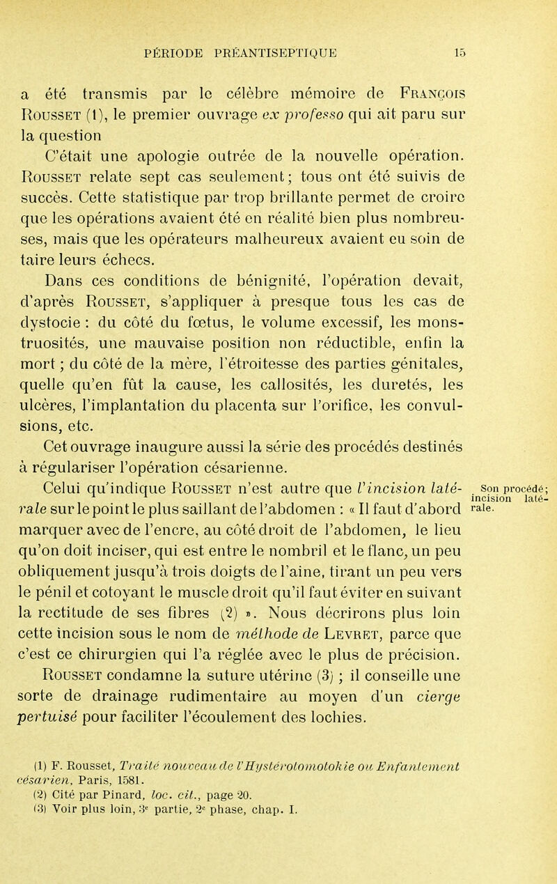 a été transmis par le célèbre mémoire de François Rousset (1), le premier ouvrage ex professe* qui ait paru sur la question C'était une apologie outrée de la nouvelle opération. Rousset relate sept cas seulement; tous ont été suivis de succès. Cette statistique par trop brillante permet de croire que les opérations avaient été en réalité bien plus nombreu- ses, mais que les opérateurs malheureux avaient eu soin de taire leurs échecs. Dans ces conditions de bénignité, l'opération devait, d'après Rousset, s'appliquer à presque tous les cas de dystocie : du côté du fœtus, le volume excessif, les mons- truosités, une mauvaise position non réductible, enfin la mort ; du côté de la mère, l'étroitesse des parties génitales, quelle qu'en fût la cause, les callosités, les duretés, les ulcères, l'implantation du placenta sur l'orifice, les convul- sions, etc. Cet ouvrage inaugure aussi la série des procédés destinés à régulariser l'opération césarienne. Celui qu'indique Rousset n'est autre que Vincision laté- son procédé; 1 1 1 incision laté- rale sur le point le plus saillant de l'abdomen : « Il faut d'abord Re- marquer avec de l'encre, au côté droit de l'abdomen, le lieu qu'on doit inciser, qui est entre le nombril et le flanc, un peu obliquement jusqu'à trois doigts de l'aine, tirant un peu vers le pénil et côtoyant le muscle droit qu'il faut éviter en suivant la rectitude de ses fibres (2) ». Nous décrirons plus loin cette incision sous le nom de méthode de Levret, parce que c'est ce chirurgien qui l'a réglée avec le plus de précision. Rousset condamne la suture utérine (3) ; il conseille une sorte de drainage rudimentaire au moyen d'un cierge pertuisé pour faciliter l'écoulement des lochies. (1) F. Rousset, Traité nouveaucle l'Hystérotomotohie ou Enfantement césar ien. Paris, 1581. (2) Cité par Pinard, toc. cit., page 20. (3) Voir plus loin, * partie, 2e phase, chap. I.