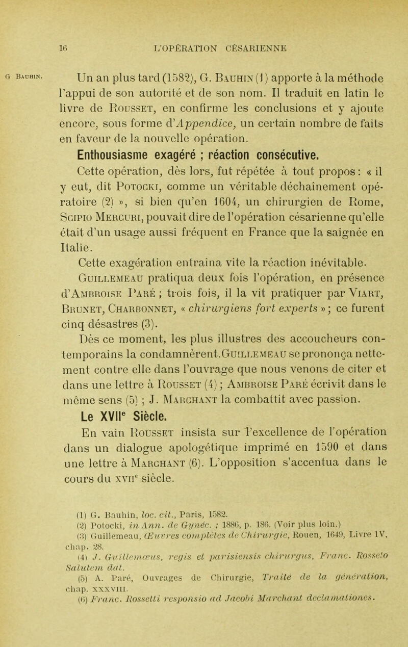 Un an plus tard (1582), G. Bauhin (1 ) apporte à la méthode l'appui de son autorité et de son nom. Il traduit en latin le livre de Rousset, en confirme les conclusions et y ajoute encore, sous forme d'Appendice, un certain nombre de faits en faveur de la nouvelle opération. Enthousiasme exagéré ; réaction consécutive. Cette opération, dès lors, fut répétée à tout propos : « il y eut, dit Potocki, comme un véritable déchaînement opé- ratoire (2) », si bien qu'en 1604, un chirurgien de Rome, Scipio Mercuri, pouvait dire de l'opération césarienne qu'elle était d'un usage aussi fréquent en France que la saignée en Italie. Cette exagération entraina vite la réaction inévitable. Guillemeau pratiqua deux fois l'opération, en présence d'Aï.iBROisE Paré ; trois fois, il la vit pratiquer par Viart, Brunet, Charbonnet, « chirurgiens fort experts »; ce furent cinq désastres (3). Dès ce moment, les plus illustres des accoucheurs con- temporains la condamnèrent.Guillemeau se prononça nette- ment contre elle dans l'ouvrage que nous venons de citer et dans une lettre à Rousset (4) ; Ambroise Paré écrivit dans le même sens (5) ; J. Marchant la combattit avec passion. Le XVIIe Siècle. En vain Rousset insista sur l'excellence de l'opération dans un dialogue apologétique imprimé en 1590 et dans une lettre à Marchant (6). L'opposition s'accentua dans le cours du xvnc siècle. (1) G. Bauhin, loc. cit., Paris, 1582. (2) Potocki, inAnn. de GynéC. ; 188fi, p. 1.80. (Voir plus loin.) (3) (iuillemeau, Œuvres complètes de Chirurgie, Rouen, 1649, Livre IV, chap. 28. i4) J. Guillemœus, régis et parisiensis chirurgus. Franc Rosseto Salutem dot. (5) A. Pan-, Ouvrages de Chirurgie, Traité de la génération, chap. xxxviu. (fi) Franc. Rossclli responsio ad Jacohi Marchant declaniationes.