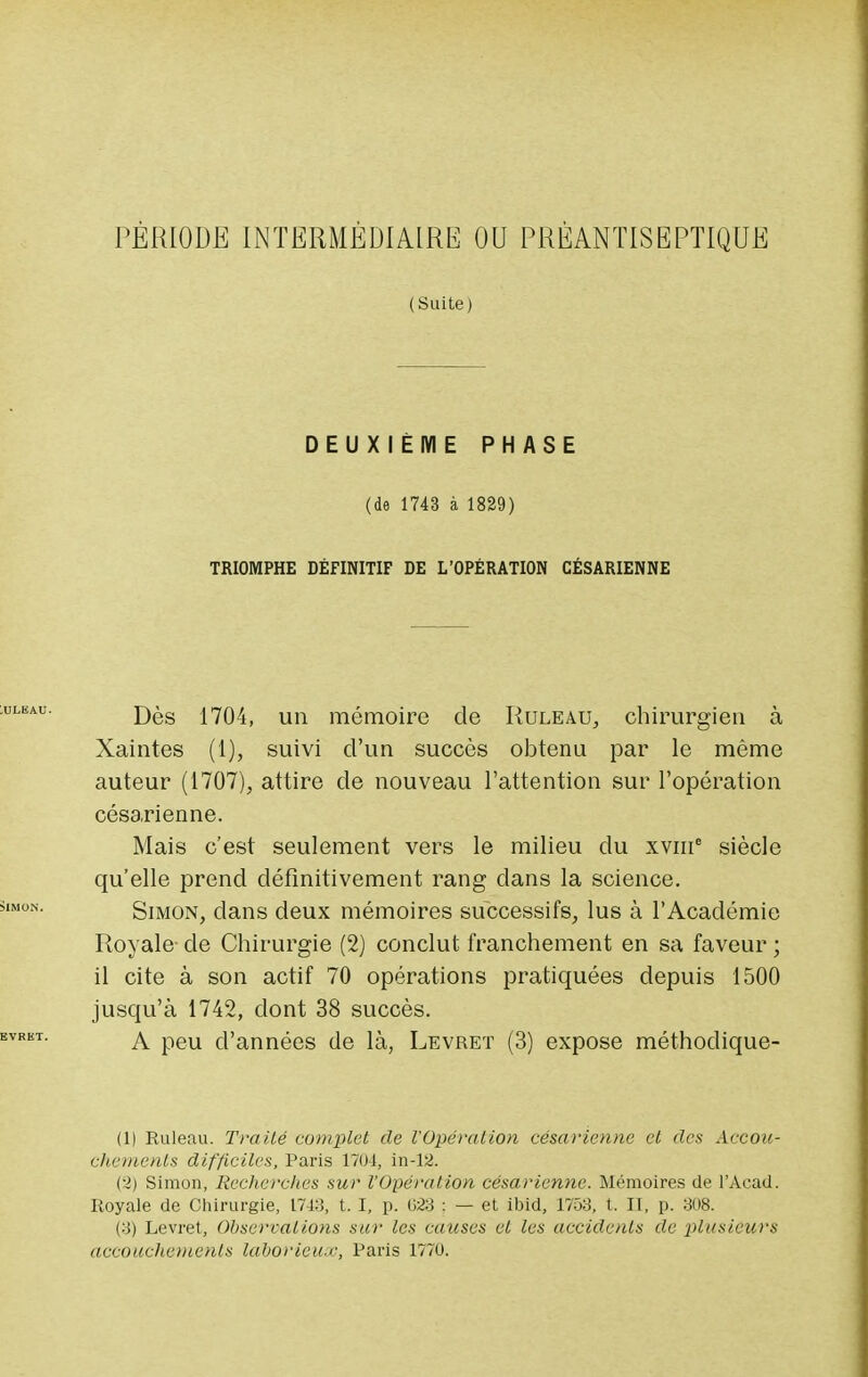 PÉRIODE INTERMÉDIAIRE OU PRÉANTISEPTIQUE (Suite) DEUXIÈME PHASE (de 1743 à 1829) TRIOMPHE DÉFINITIF DE L'OPÉRATION CÉSARIENNE Dès 1704, un mémoire de Ruleau, chirurgien à Xaintes (1), suivi d'un succès obtenu par le même auteur (1707), attire de nouveau l'attention sur l'opération césarienne. Mais c'est seulement vers le milieu du xvme siècle qu'elle prend définitivement rang clans la science. Simon, clans deux mémoires successifs, lus à l'Académie Royale- de Chirurgie (2) conclut franchement en sa faveur ; il cite à son actif 70 opérations pratiquées depuis 1500 jusqu'à 1742, dont 38 succès. A peu d'années de là, Levret (3) expose méthoclique- (1) Ruleau. Traité complet de l'Opération césarienne et des Accou- chements difficiles, Paris 170-1, in-12. (•>) Simon, Recherches sur l'Opération césarienne. Mémoires de l'Acad. Royale de Chirurgie, 174:!, t. I, p. 623 : — et ibid, 1753, t. II, p. 308. (3) Levret, Observations sur les causes et les accidents de plusieurs accouchements laborieux, Paris 1770.