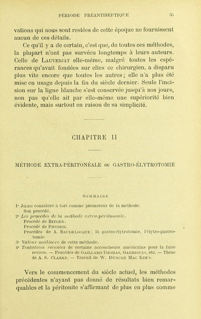 vations qui nous sont restées de cette époque ne fournissent aucun de ces détails. Ce qu'il y a de certain, c'est que, de toutes ces méthodes, la plupart n'ont pas survécu longtemps à leurs auteurs. Celle de Lauverjat elle-même, malgré toutes les espé- rances qu'avait fondées sur elles ce chirurgien, a disparu plus vite encore que toutes les autres; elle n'a plus été mise en usage depuis la fin du siècle dernier. Seule l'inci- sion sur la ligne blanche s'est conservée jusqu'à nos jours, non pas qu'elle ait par elle-même une supériorité bien évidente, mais surtout en raison de sa simplicité. CHAPITRE II MÉTHODE EXTRA-PÉRITONÉALE ou GASTRO-ÉLYTROTOMIE SOMMAIRE 1° Jœrg considéré à tort comme promoteur de la méthode. Son procédé. 2° Les procédés de la méthode exl ra-périlonéalc. Procédé de Ritgex. Procédé de Physick. Procédés de A. Baudelocque : la gastro-élytrotomie, l'élytro-gastro- tomie. 3° Valeur médiocre de cette méthode. 4° Tentatives recolles de certains accoucheurs américains pour la faire revivre. — Procédés de Gaillard-Thomas, Garrigues, etc. — Thèse de A. S. Clarke. — Travail de W. Duxcan Mac Kim's. Vers le commencement du siècle actuel, les méthodes précédentes n'ayant pas donné de résultats bien remar- quables et la péritonite s'afïirmant de plus en plus comme