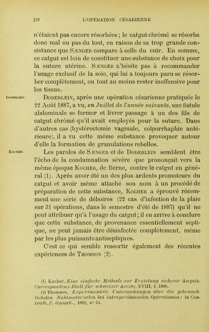 n'étaient pas encore résorbées; le catgut chromé se résorbe clone mal ou pas du tout, en raison cle sa trop grande con- sistance que S-Enger compare à celle du cuir. En somme, ce catgut est loin de constituer une substance de choix pour la suture utérine. S-Enger n'hésite pas à recommander l'usage exclusif de la soie, qui lui a toujours paru se résor- ber complètement, ou tout au moins rester inoffensive pour les tissus. dodbrleix. Doderlein, après une opération césarienne pratiquée le 22 Août 1887, a vu, en Juillet de Vannée suivante, une fistule abdominale se former et livrer passage à un des fils de catgut chromé qu'il avait employés pour la suture. Dans d'autres cas (hystérectomie vaginale, colporrhaphie anté- rieure), il a vu cette même substance provoquer autour d'elle la formation de granulations rebelles. kochbr. Les paroles de S.enger et de Doderlein semblent être l'écho cle la condamnation sévère que prononçait vers la même époque Kocher, de Berne, contre le catgut en géné- ral (1). Après avoir été un des plus ardents promoteurs du catgut et avoir même attaché son nom à un procédé cle préparation de cette substance, Kocher a éprouvé récem- ment une série de déboires (22 cas d'infection cle la plaie sur 31 opérations, dans le semestre d'été cle 1887) qu'il ne peut attribuer qu'à l'usage du catgut; il en arrive à conclure que cette substance, de provenance essentiellement septi- que, ne peut jamais être désinfectée complètement, même par les plus puissants antiseptiques. C'est ce qui semble ressortir également des récentes expériences cle Thomson (2). (1) Kocher, Eine einfache Méthode zur Erzielung sicherer Asepsis. Correspondenz-Blatt fur schteeizer Aerzte, XVIII, 1,1888. (2) Thomson, Expérimentale Untersuchungen uber clic gebrauch- lichsten Nahtmaterialen bei inlraperilonealen Operalionen ; in Cen~ tralb.f. Gynœh., 188'J, n° 84.