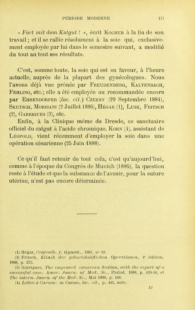 « Fort mit dem Katgut ! », écrit Kochicr à la lin de son travail ; et il se rallie résolument à la soie qui, exclusive- ment employée par lui clans le semestre suivant, a modifié du tout au tout ses résultats. C'est, somme toute, la soie qui est en faveur, à l'heure actuelle, auprès de la plupart des gynécologues. Nous l'avons déjà vue prônée par Freudenberg, Kaltenbagh, Fehling, etc.; elle a été employée ou recommandée encore par Ehrendorfer [loc. cit.) Czerny (29 Septembre 1884), Skutsgh, Morisani (2 Juillet 1886), Hégar (1), Lusk, Fritsch (2), Garrigues (3), etc. Enfin, à la Clinique même de Dresde, ce sanctuaire officiel du catgut à l'acide chromique, Korn (4), assistant de Léopold, vient récemment d'employer la soie dans une opération césarienne (25 Juin 1888). Ce qu'il faut retenir de tout cela, c'est qu'aujourd'hui, comme à l'époque du Congrès de Munich (1886), la question reste à l'étude et que la substance de l'avenir, pour la suture utérine, n'est pas encore déterminée. (1) Hégar, Centrait, f. Gynœk., 1887, n° 39. (3) Fritsch, Klinih der géburtshïïlftichen Operalionen, 4° édition, 1888, p. 275. (3) Garrigues, The improved eœsarean Section, loilh the report of a successful case. Amer. Journ. of Med. Se, Philad. 1888, p. 439-56, et The intern. Journ. of the Med. Se, Mai 1888, p. 448. (4) Lettre à Caruso : in Caruso, loc. cit., p. 441, note. 12