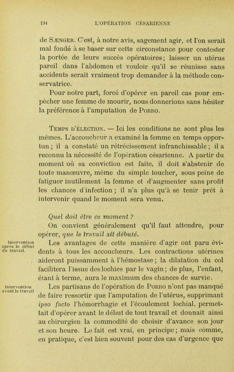 de S.enger. C'est, à notre avis, sagement agir, et l'on serait mal fondé à se baser sur cette circonstance pour contester la portée de leurs succès opératoires; laisser un utérus pareil dans l'abdomen et vouloir qu'il se réunisse sans accidents serait vraiment trop demander à la méthode con- servatrice. Pour notre part, forcé d'opérer en pareil cas pour em- pêcher une femme de mourir, nous donnerions sans hésiter la préférence à l'amputation de Porro. Temps d'élection. — Ici les conditions ne sont plus les mêmes. L'accoucheur a examiné la femme en temps oppor- tun ; il a constaté un rétrécissement infranchissable ; il a reconnu la nécessité de l'opération césarienne. A partir du moment où sa conviction est faite, il doit s'abstenir de toute manœuvre, même du simple toucher, sous peine de fatiguer inutilement la femme et d'augmenter sans profit les chances d'infection ; il n'a plus qu'à se tenir prêt à intervenir quand le moment sera venu, Quel doit être ce moment ? On convient généralement qu'il faut attendre, pour opérer, que le travail ait débuté. intervention Les avantages de cette manière d'agir ont paru évi- aprës le début c o jr du travail. dents à tous les accoucheurs. Les contractions utérines aideront puissamment à l'hémostase ; la dilatation du col facilitera l'issue des lochies parle vagin; déplus, l'enfant, étant à terme, aura le maximum des chances de survie, intervention Les partisans de l'opération de Porro n'ont pas manqué avant le travail de faire ressortir que 1 amputation de 1 utérus, supprimant ipso facto l'hémorrhagie et l'écoulement lochial, permet- tait d'opérer avant le début de tout travail et donnait ainsi au chirurgien la commodité de choisir d'avance son jour et son heure. Le fait est vrai, en principe; mais comme, en pratique, c'est bien souvent pour des cas d'urgence que