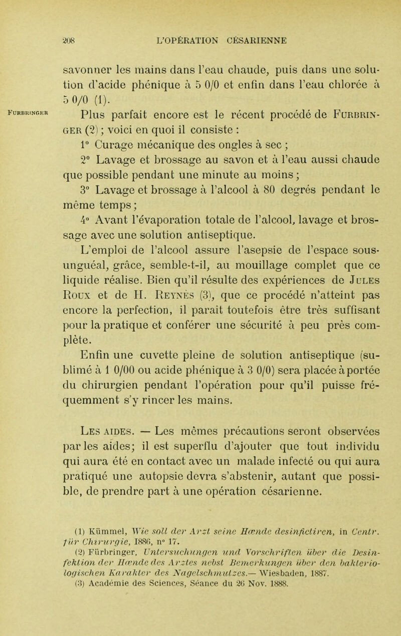 savonner les mains dans l'eau chaude, puis dans une solu- tion d'acide phonique à 5 0/0 et enfin dans l'eau chlorée à 5 0/0 (1). Plus parfait encore est le récent procédé de Furbrin- ger (2) ; voici en quoi il consiste : 1° Curage mécanique des ongles à sec ; 2° Lavage et brossage au savon et à l'eau aussi chaude que possible pendant une minute au moins ; 3° Lavage et brossage à l'alcool à 80 degrés pendant le même temps ; 4° Avant l'évaporation totale de l'alcool, lavage et bros- sage avec une solution antiseptique. L'emploi de l'alcool assure l'asepsie de l'espace sous- unguéal, grâce, semble-t-il, au mouillage complet que ce liquide réalise. Bien qu'il résulte des expériences de Jules Roux et de H. Reynès (3), que ce procédé n'atteint pas encore la perfection, il parait toutefois être très suffisant pour la pratique et conférer une sécurité à peu près com- plète. Enfin une cuvette pleine de solution antiseptique (su- blimé à 1 0/00 ou acide phénique à 3 0/0) sera placée à portée du chirurgien pendant l'opération pour qu'il puisse fré- quemment s'y rincer les mains. Les aides. — Les mêmes précautions seront observées parles aides; il est superflu d'ajouter que tout individu qui aura été en contact avec un malade infecté ou qui aura pratiqué une autopsie devra s'abstenir, autant que possi- ble, de prendre part à une opération césarienne. (1) Kiimmel, Wie soll der Arzt sc/nc Hœndc desinfictiren, in Cenlr. ■fur Chirurgie, I88f>, n° 17. (2) Fiirbringer, Unlcrsuchungcn und Vorsclirifl.cn iiber die Desin- feklion der Hœndc des Arztes nébst Bemerkungeyi iiber den bakterio- logischen Karahtcr des Xagelsch)nulzes.— \Xïei-ba.<\en, 1887. (3) Académie des Sciences, Séance du 20 Nov. 1888.