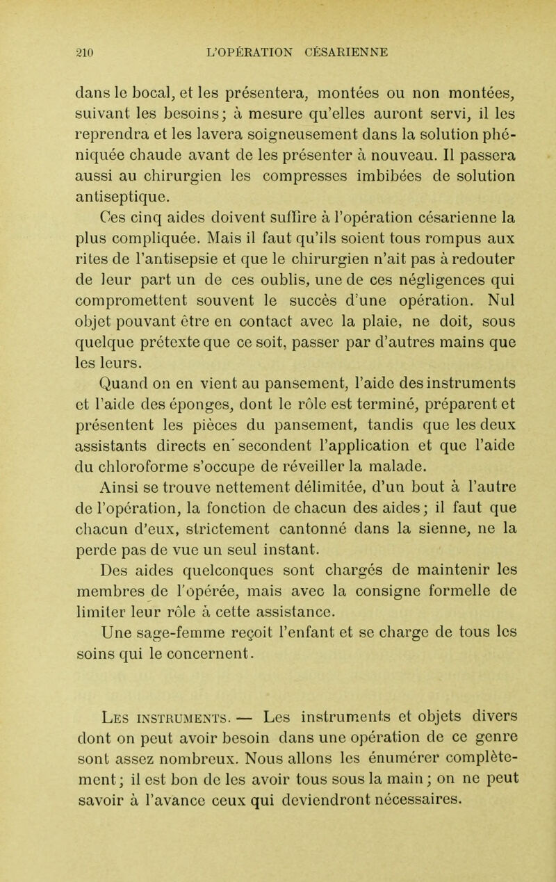 clans le bocal, et les présentera, montées ou non montées, suivant les besoins; à mesure qu'elles auront servi, il les reprendra et les lavera soigneusement clans la solution phé- niquée chaude avant de les présenter à nouveau. Il passera aussi au chirurgien les compresses imbibées de solution antiseptique. Ces cinq aides doivent suffire à l'opération césarienne la plus compliquée. Mais il faut qu'ils soient tous rompus aux rites de l'antisepsie et que le chirurgien n'ait pas à redouter de leur part un de ces oublis, une de ces négligences qui compromettent souvent le succès d'une opération. Nul objet pouvant être en contact avec la plaie, ne doit, sous quelque prétexte que ce soit, passer par d'autres mains que les leurs. Quand on en vient au pansement, l'aide des instruments et l'aide des éponges, dont le rôle est terminé, préparent et présentent les pièces du pansement, tandis que les deux assistants directs en' secondent l'application et que l'aide du chloroforme s'occupe de réveiller la malade. Ainsi se trouve nettement délimitée, d'un bout à l'autre de l'opération, la fonction de chacun des aides; il faut que chacun d'eux, strictement cantonné dans la sienne, ne la perde pas de vue un seul instant. Des aides quelconques sont chargés de maintenir les membres de l'opérée, mais avec la consigne formelle de limiter leur rôle à cette assistance. Une sage-femme reçoit l'enfant et se charge de tous les soins qui le concernent. Les instruments. — Les instruments et objets divers dont on peut avoir besoin dans une opération de ce genre sont assez nombreux. Nous allons les énumérer complète- ment; il est bon de les avoir tous sous la main ; on ne peut savoir à l'avance ceux qui deviendront nécessaires.