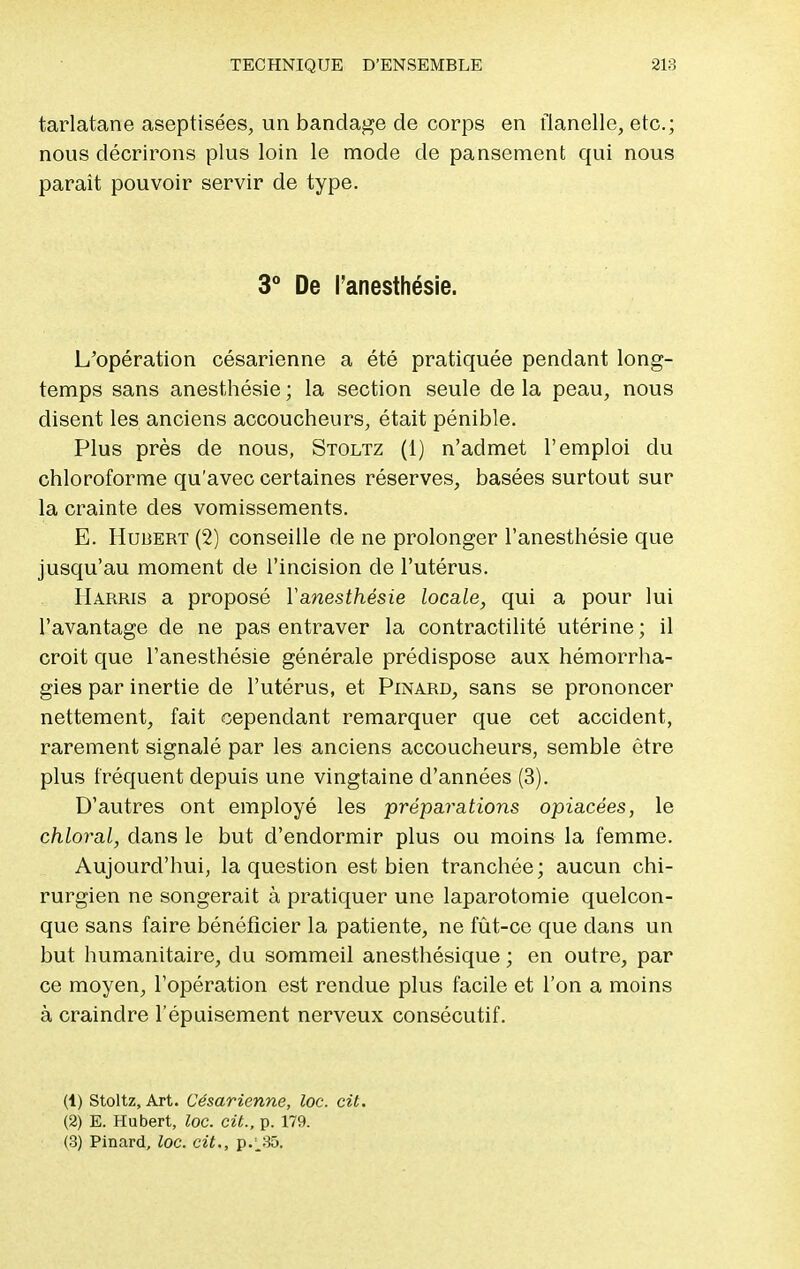 tarlatane aseptisées, un bandage de corps en flanelle, etc.; nous décrirons plus loin le mode de pansement qui nous parait pouvoir servir de type. 3° De l'anesthésie. L'opération césarienne a été pratiquée pendant long- temps sans anesthésie ; la section seule de la peau, nous disent les anciens accoucheurs, était pénible. Plus près de nous, Stoltz (1) n'admet l'emploi du chloroforme qu'avec certaines réserves, basées surtout sur la crainte des vomissements. E. Hubert (2) conseille de ne prolonger l'anesthésie que jusqu'au moment de l'incision de l'utérus. Harris a proposé Yanesthésie locale, qui a pour lui l'avantage de ne pas entraver la contractilité utérine ; il croit que l'anesthésie générale prédispose aux hémorrha- gies par inertie de l'utérus, et Pinard, sans se prononcer nettement, fait cependant remarquer que cet accident, rarement signalé par les anciens accoucheurs, semble être plus fréquent depuis une vingtaine d'années (3). D'autres ont employé les préparations opiacées, le chloral, dans le but d'endormir plus ou moins la femme. Aujourd'hui, la question est bien tranchée; aucun chi- rurgien ne songerait à pratiquer une laparotomie quelcon- que sans faire bénéficier la patiente, ne fût-ce que dans un but humanitaire, du sommeil anesthésique ; en outre, par ce moyen, l'opération est rendue plus facile et l'on a moins à craindre l'épuisement nerveux consécutif. (1) Stoltz, Art. Césarienne, loc. cit. (2) E. Hubert, loc. cit., p. 179. (3) Pinard, loc. cit., p.;_35.