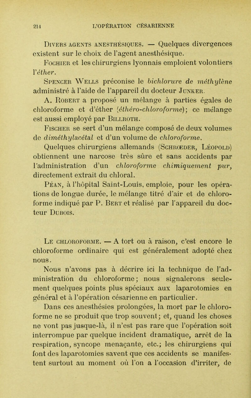 Divers agents anesthésiques. — Quelques divergences existent sur le choix de l'agent anesthésique. Fochier et les chirurgiens lyonnais emploient volontiers Yéther. Spencer Wells préconise le bichlorure de méthylène administré à l'aide de l'appareil du docteur Junker. A. Robert a proposé un mélange à parties égales de chloroforme et d'éther [éthéro-chloroforme); ce mélange est aussi employé par Billroth. Fischer se sert d'un mélange composé de deux volumes de diméthy lac étal et d'un volume de chloroforme. Quelques chirurgiens allemands (Schroeder, Léopold) obtiennent une narcose très sûre et sans accidents par l'administration d'un chloroforme chimiquement pur, directement extrait du chloral. Péan, à l'hôpital Saint-Louis, emploie, pour les opéra- tions de longue durée, le mélange titré d'air et de chloro- forme indiqué par P. Bert et réalisé par l'appareil du doc- teur Dubois. Le chloroforme. — A tort ou à raison, c'est encore le chloroforme ordinaire qui est généralement adopté chez nous. Nous n'avons pas à décrire ici la technique de l'ad- ministration du chloroforme; nous signalerons seule- ment quelques points plus spéciaux aux laparotomies en général et à l'opération césarienne en particulier. Dans ces anesthésies prolongées, la mort par le chloro- forme ne se produit que trop souvent ; et, quand les choses ne vont pas jusque-là, il n'est pas rare que l'opération soit interrompue par quelque incident dramatique, arrêt de la respiration, syncope menaçante, etc.; les chirurgiens qui font des laparotomies savent que ces accidents se manifes- tent surtout au moment où l'on a l'occasion d'irriter, de